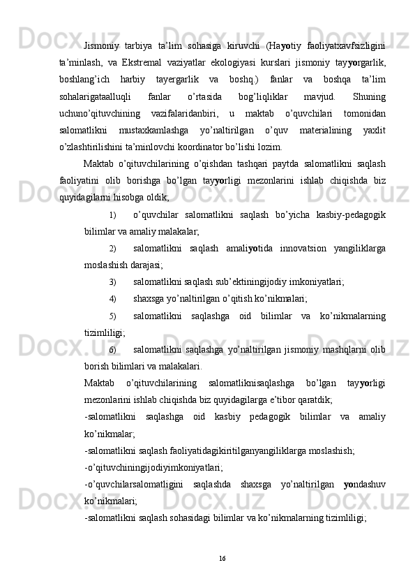 Jismoniy   tarbiya   ta’lim   sohasiga   kiruvchi   (Ha yo tiy   faoliyatxavfsizligini
ta’minlash,   va   Ekstremal   vaziyatlar   ekologiyasi   kurslari   jismoniy   tay yo rgarlik,
boshlang’ich   harbiy   tayergarlik   va   boshq.)   fanlar   va   boshqa   ta’lim
sohalarigataalluqli   fanlar   o’rtasida   bog’liqliklar   mavjud.   Shuning
uchuno’qituvchining   vazifalaridanbiri,   u   maktab   o’quvchilari   tomonidan
salomatlikni   mustaxkamlashga   yo’naltirilgan   o’quv   materialining   yaxlit
o’zlashtirilishini ta’minlovchi koordinator bo’lishi lozim. 
Maktab   o’qituvchilarining   o’qishdan   tashqari   paytda   salomatlikni   saqlash
faoliyatini   olib   borishga   bo’lgan   tay yo rligi   mezonlarini   ishlab   chiqishda   biz
quyidagilarni hisobga oldik; 
1) o’quvchilar   salomatlikni   saqlash   bo’yicha   kasbiy-pedagogik
bilimlar va amaliy malakalar; 
2) salomatlikni   saqlash   amali yo tida   innovatsion   yangiliklarga
moslashish darajasi; 
3) salomatlikni saqlash sub’ektiningijodiy imkoniyatlari; 
4) shaxsga yo’naltirilgan o’qitish ko’nikmalari; 
5) salomatlikni   saqlashga   oid   bilimlar   va   ko’nikmalarning
tizimliligi;
6) salomatlikni   saqlashga   yo’naltirilgan   jismoniy   mashqlarni   olib
borish bilimlari va malakalari.
Maktab   o’qituvchilarining   salomatliknisaqlashga   bo’lgan   tay yo rligi
mezonlarini ishlab chiqishda biz quyidagilarga e’tibor qaratdik; 
-salomatlikni   saqlashga   oid   kasbiy   pedagogik   bilimlar   va   amaliy
ko’nikmalar; 
-salomatlikni saqlash faoliyatidagikiritilganyangiliklarga moslashish;
-o’qituvchiningijodiyimkoniyatlari; 
-o’quvchilarsalomatligini   saqlashda   shaxsga   yo’naltirilgan   yo ndashuv
ko’nikmalari; 
-salomatlikni saqlash sohasidagi bilimlar va ko’nikmalarning tizimliligi; 
  16 