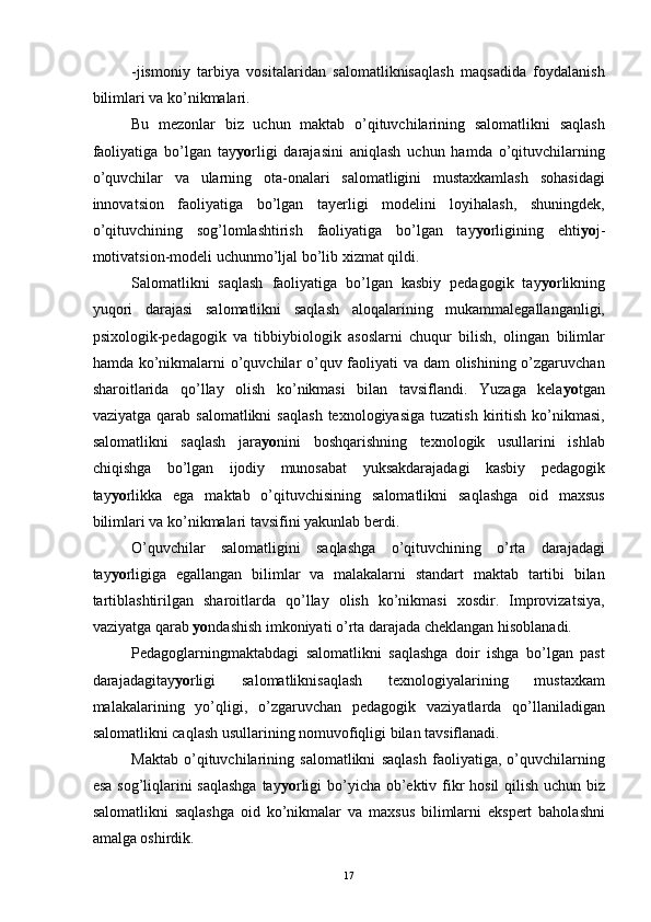 -jismoniy   tarbiya   vositalaridan   salomatliknisaqlash   maqsadida   foydalanish
bilimlari va ko’nikmalari. 
Bu   mezonlar   biz   uchun   maktab   o’qituvchilarining   salomatlikni   saqlash
faoliyatiga   bo’lgan   tay yo rligi   darajasini   aniqlash   uchun   hamda   o’qituvchilarning
o’quvchilar   va   ularning   ota-onalari   salomatligini   mustaxkamlash   sohasidagi
innovatsion   faoliyatiga   bo’lgan   tayerligi   modelini   loyihalash,   shuningdek,
o’qituvchining   sog’lomlashtirish   faoliyatiga   bo’lgan   tay yo rligining   ehti yo j-
motivatsion-modeli uchunmo’ljal bo’lib xizmat qildi.
Salomatlikni   saqlash   faoliyatiga   bo’lgan   kasbiy   pedagogik   tay yo rlikning
yuqori   darajasi   salomatlikni   saqlash   aloqalarining   mukammalegallanganligi,
psixologik-pedagogik   va   tibbiybiologik   asoslarni   chuqur   bilish,   olingan   bilimlar
hamda ko’nikmalarni  o’quvchilar o’quv faoliyati va dam olishining o’zgaruvchan
sharoitlarida   qo’llay   olish   ko’nikmasi   bilan   tavsiflandi.   Yuzaga   kela yo tgan
vaziyatga  qarab  salomatlikni   saqlash   texnologiyasiga  tuzatish  kiritish   ko’nikmasi,
salomatlikni   saqlash   jara yo nini   boshqarishning   texnologik   usullarini   ishlab
chiqishga   bo’lgan   ijodiy   munosabat   yuksakdarajadagi   kasbiy   pedagogik
tay yo rlikka   ega   maktab   o’qituvchisining   salomatlikni   saqlashga   oid   maxsus
bilimlari va ko’nikmalari tavsifini yakunlab berdi. 
O’quvchilar   salomatligini   saqlashga   o’qituvchining   o’rta   darajadagi
tay yo rligiga   egallangan   bilimlar   va   malakalarni   standart   maktab   tartibi   bilan
tartiblashtirilgan   sharoitlarda   qo’llay   olish   ko’nikmasi   xosdir.   Improvizatsiya,
vaziyatga qarab  yo ndashish imkoniyati o’rta darajada cheklangan hisoblanadi. 
Pedagoglarningmaktabdagi   salomatlikni   saqlashga   doir   ishga   bo’lgan   past
darajadagitay yo rligi   salomatliknisaqlash   texnologiyalarining   mustaxkam
malakalarining   yo’qligi,   o’zgaruvchan   pedagogik   vaziyatlarda   qo’llaniladigan
salomatlikni caqlash usullarining nomuvofiqligi bilan tavsiflanadi. 
Maktab   o’qituvchilarining   salomatlikni   saqlash   faoliyatiga,   o’quvchilarning
esa sog’liqlarini  saqlashga  tay yo rligi  bo’yicha ob’ektiv fikr hosil qilish uchun biz
salomatlikni   saqlashga   oid   ko’nikmalar   va   maxsus   bilimlarni   ekspert   baholashni
amalga oshirdik. 
  17 