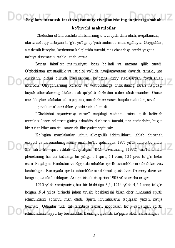 Sog’lom turmush tarzi va jismoniy rivojlanishning inqiroziga sabab
bo’luvchi mahsulotlar
 Chekishni oldini olishda talabalarning o’z vaqtida dam olish, ovqatlanishi, 
ularda axloqiy tarbiyani to’g’ri yo’lga qo’yish muhim o’rinni egallaydi. Oliygohlar,
akademik litseylar, kasbxunar kolejlarida tamaki, nos chekishga qarshi yagona 
tarbiya sistemasini tashkil etish kerak. 
Bunga   fakul’tet   ma’muriyati   bosh   bo’ladi   va   nazorat   qilib   turadi.
O’zbekiston   mustaqillik   va   istiqlol   yo’lida   rivojlanayotgan   davrida   tamaki,   nos
chekishni   oldini   olishda   hadislardan,   ko’pgina   diniy   risolalardan   foydalanish
mumkin.   Oliygohlarning   koridor   va   vestibullariga   chekishning   zarari   haqidagi
buyuk   allomalarning   fikrlari   osib   qo’yilib   chekishni   oldini   olish   mumkin.   Gurux
murabbiylari talabalar bilan papiros, nos chekisni zarari haqida suxbatlar, savol 
– javoblar o’tkazishlari yaxshi natija beradi. 
“Chekishni   organizmga   zarari”   xaqidagi   suxbatni   misol   qilib   keltirish
mumkin: Inson salomatligining ashaddiy dushmani tamaki, nos chekishdir, bugun
biz sizlar bilan ana shu mavzuda fikr yuritmoqchimiz.
Ko’pgina   mamlakatlar   uchun   alkogollik   ichimliklarni   ishlab   chiqarish
eksport va daromadning asosiy omili bo’lib qolmoqda. 1971 yilda dunyo bo’yicha
8,5   mlrd   litr   spirt   ishlab   chiqarilgan.   BM.   Levinaning   (1972)   ma’lumoticha
plenetaning   har   bir   kishisiga   bir   yiliga   1   l   spirt,   6   l   vino,   10   l   pivo   to’g’ri   kelar
ekan. Faqatgina Hindiston va Egipitda erkaklar spirtli ichimliklarni ichishdan voz
kechishgan.   Rossiyada   spirtli   ichimliklarni   iste’mol   qilish   Ivan   Grozniy   davridan
kengroq tus ola boshlagan. Aroqni ishlab chiqarish 1905 yilda ancha ortgan.
1910   yilda   rossiyaning   har   bir   kishisiga   3,6,   1914   yilda   4,6   l   aroq   to’g’ri
kelgan.1914   yilda   birinchi   jahon   urushi   boshlanishi   bilan   chor   hukumati   spirtli
ichimliklarni   sotishni   man   etadi.   Spirtli   ichimliklarni   taqiqlash   yaxshi   natija
bermadi.   Odamlar   turli   xil   tarkibida   zaharli   moddalari   ko’p   saqlangan   spirtli
ichimliklarni tayyorlay boshladilar. Buning oqibatida ko’pgina aholi zaharlangan.
  19 