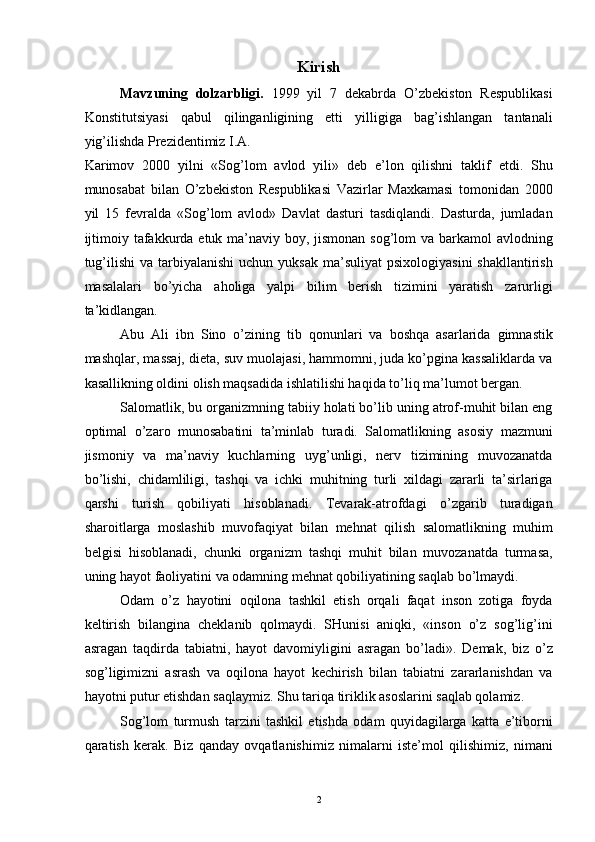 Kirish 
Mavzuning   dolzarbligi.   1999   yil   7   dekabrda   O’zbekiston   Respublikasi
Konstitutsiyasi   qabul   qilinganligining   etti   yilligiga   bag’ishlangan   tantanali
yig’ilishda Prezidentimiz I.A. 
Karimov   2000   yilni   «Sog’lom   avlod   yili»   deb   e’lon   qilishni   taklif   etdi.   Shu
munosabat   bilan   O’zbekiston   Respublikasi   Vazirlar   Maxkamasi   tomonidan   2000
yil   15   fevralda   «Sog’lom   avlod»   Davlat   dasturi   tasdiqlandi.   Dasturda,   jumladan
ijtimoiy tafakkurda etuk ma’naviy boy, jismonan sog’lom  va barkamol avlodning
tug’ilishi   va  tarbiyalanishi  uchun  yuksak  ma’suliyat   psixologiyasini   shakllantirish
masalalari   bo’yicha   aholiga   yalpi   bilim   berish   tizimini   yaratish   zarurligi
ta’kidlangan. 
Abu   Ali   ibn   Sino   o’zining   tib   qonunlari   va   boshqa   asarlarida   gimnastik
mashqlar, massaj, dieta, suv muolajasi, hammomni, juda ko’pgina kassaliklarda va
kasallikning oldini olish maqsadida ishlatilishi haqida to’liq ma’lumot bergan. 
Salomatlik, bu organizmning tabiiy holati bo’lib uning atrof-muhit bilan eng
optimal   o’zaro   munosabatini   ta’minlab   turadi.   Salomatlikning   asosiy   mazmuni
jismoniy   va   ma’naviy   kuchlarning   uyg’unligi,   nerv   tizimining   muvozanatda
bo’lishi,   chidamliligi,   tashqi   va   ichki   muhitning   turli   xildagi   zararli   ta’sirlariga
qarshi   turish   qobiliyati   hisoblanadi.   Tevarak-atrofdagi   o’zgarib   turadigan
sharoitlarga   moslashib   muvofaqiyat   bilan   mehnat   qilish   salomatlikning   muhim
belgisi   hisoblanadi,   chunki   organizm   tashqi   muhit   bilan   muvozanatda   turmasa,
uning hayot faoliyatini va odamning mehnat qobiliyatining saqlab bo’lmaydi. 
Odam   o’z   hayotini   oqilona   tashkil   etish   orqali   faqat   inson   zotiga   foyda
keltirish   bilangina   cheklanib   qolmaydi.   SHunisi   aniqki,   «inson   o’z   sog’lig’ini
asragan   taqdirda   tabiatni,   hayot   davomiyligini   asragan   bo’ladi».   Demak,   biz   o’z
sog’ligimizni   asrash   va   oqilona   hayot   kechirish   bilan   tabiatni   zararlanishdan   va
hayotni putur etishdan saqlaymiz. Shu tariqa tiriklik asoslarini saqlab qolamiz. 
Sog’lom   turmush   tarzini   tashkil   etishda   odam   quyidagilarga   katta   e’tiborni
qaratish   kerak.   Biz   qanday   ovqatlanishimiz   nimalarni   iste’mol   qilishimiz,   nimani
  2
