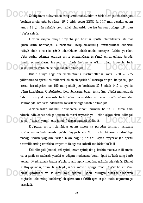 Sobiq sovet hukumatida aroq, vino mahsulotlarini ishlab chiqarish aholi jon
boshiga   ancha   orta   boshladi.   1940   yilda   sobiq   SSSR   da   19,7   mln   dekalitr   uzum
vinosi   121,3 mln dekalitr   pivo ishlab  chiqarildi. Bu  har  bir  jon  boshiga  1,9 l   dan
to’g’ri keladi. 
Hozirgi   vaqtda   dunyo   bo’yicha   jon   boshiga   spirtli   ichimliklarni   iste’mol
qilish   ortib   bormoqda.   O’zbekiston   Respublikasining   mustaqillikka   erishishi
tufayli   aholi   o’rtasida   spirtli   ichimliklari   ichish   ancha   kamaydi.   Lekin,   yoshlar,
o’rta   yoshli   odamlar   orasida   spirtli   ichimliklarni   iste’mol   qilish   uchrab   turadi.
Spirtli   ichimliklarni   tez   –   tez   ichish   ko’pincha   o’lim   bilan   tugovchi   turli
kasalliklarni kelib chiqishiga sabab bo’lmoqda.
Butun   dunyo   sog’liqni   tashkilotining   ma’lumotlariga   ko’ra   1930   –   1965
yillar orasida spirtli ichimliklarni ishlab chiqarish 50 martaga ortgan. Italiyada jigar
serozi   hastaligidan   har   100   ming   aholi   jon   boshidan   39,3   erkak   14,9   ta   ayolda
o’lim   kuzatilgan.   O’zbekiston   Respublikasini   bozor   iqtisodiga   o’tishi   munosabati
bilan   xususiy   do’konlarda   turli   ba’zan   nazoratdan   o’tmagan   spirtli   ichimliklar
sotilmoqda. Bu ba’zi odamlarni zaharlanishiga sabab bo’lmoqda.
Afsonalardan   ma’lum   bo’lishicha   vinoni   birinchi   bo’lib   XI   asrda   arab
virachi Albukazes achigan uzum shirasini xaydash yo’li bilan olgan ekan. Alkogol
so’zi – “nozik, yengil, oliy janobi” degan manoni bildiradi.
Ko’pgina   spirtli   ichimliklar   uzum   vinosi   va   pivodan   tashqari   hammasi
spirtga suv va turli narsalar qo’shib tayyorlanadi. Spirtli ichimliklarning zaharliligi
undagi   sivush   yog’larni   tarkib   bilan   bog’liq   bo’ladi.   Uyda   tayyorlangan   spirtli
ichimliklarning tarkibida bir yarim foizgacha zaharli moddalar bo’ladi. 
Etil alkogoli (etakol, etil spirti, uzum spirti) tiniq, keskin maxsus xidli suvda
va organik eritmalarda yaxshi eriydigan moddadan iborat. Spirt ko’kish rang berib
yonadi. Meditsinada tashqi a’zolarni antiseptik moddasi sifatida ishlatiladi. Etanol
shilliq   qavatlar,   terini   ta’sirlaydi,   u   tez   so’rilib   qonga   o’tadi.   Og’iz   bo’shlig’ini
biroz   qizartiradi   va   so’lakni   ko’p   ajratadi.   Qabul   qilingan   alkogol   oshqozon
engichka   ichakning   boshlang’ich   qismidan   so’rilib   qon   orqali   butin   organizmiga
tarqaladi. 
  20 