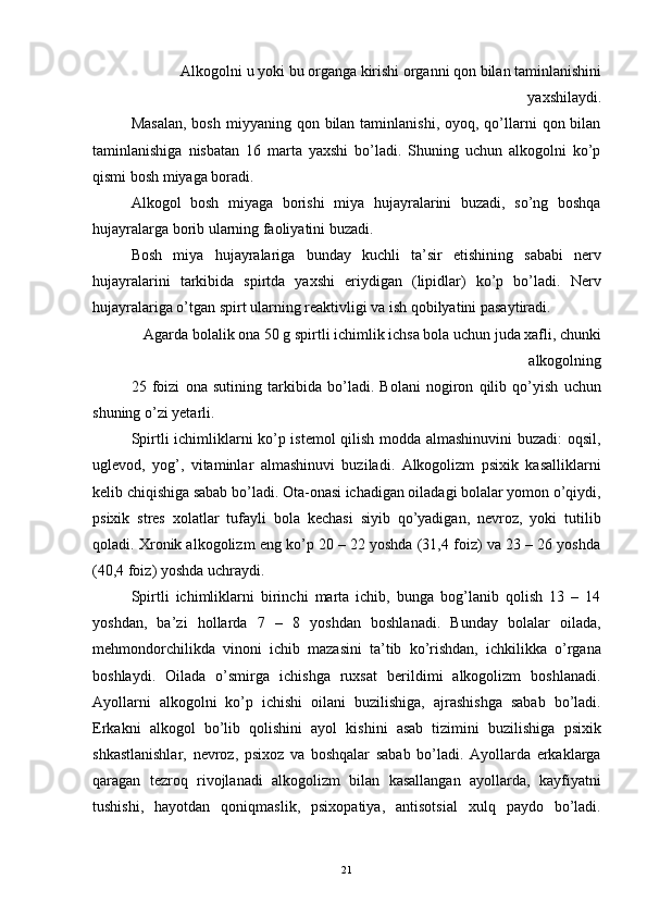 Alkogolni u yoki bu organga kirishi organni qon bilan taminlanishini
yaxshilaydi. 
Masalan,   bosh  miyyaning qon  bilan  taminlanishi,  oyoq, qo’llarni  qon  bilan
taminlanishiga   nisbatan   16   marta   yaxshi   bo’ladi.   Shuning   uchun   alkogolni   ko’p
qismi bosh miyaga boradi. 
Alkogol   bosh   miyaga   borishi   miya   hujayralarini   buzadi,   so’ng   boshqa
hujayralarga borib ularning faoliyatini buzadi. 
Bosh   miya   hujayralariga   bunday   kuchli   ta’sir   etishining   sababi   nerv
hujayralarini   tarkibida   spirtda   yaxshi   eriydigan   (lipidlar)   ko’p   bo’ladi.   Nerv
hujayralariga o’tgan spirt ularning reaktivligi va ish qobilyatini pasaytiradi. 
Agarda bolalik ona 50 g spirtli ichimlik ichsa bola uchun juda xafli, chunki
alkogolning 
25   foizi   ona   sutining   tarkibida   bo’ladi.   Bolani   nogiron   qilib   qo’yish   uchun
shuning o’zi yetarli. 
Spirtli ichimliklarni ko’p istemol qilish modda almashinuvini  buzadi: oqsil,
uglevod,   yog’,   vitaminlar   almashinuvi   buziladi.   Alkogolizm   psixik   kasalliklarni
kelib chiqishiga sabab bo’ladi. Ota-onasi ichadigan oiladagi bolalar yomon o’qiydi,
psixik   stres   xolatlar   tufayli   bola   kechasi   siyib   qo’yadigan,   nevroz,   yoki   tutilib
qoladi. Xronik alkogolizm eng ko’p 20 – 22 yoshda (31,4 foiz) va 23 – 26 yoshda
(40,4 foiz) yoshda uchraydi. 
Spirtli   ichimliklarni   birinchi   marta   ichib,   bunga   bog’lanib   qolish   13   –   14
yoshdan,   ba’zi   hollarda   7   –   8   yoshdan   boshlanadi.   Bunday   bolalar   oilada,
mehmondorchilikda   vinoni   ichib   mazasini   ta’tib   ko’rishdan,   ichkilikka   o’rgana
boshlaydi.   Oilada   o’smirga   ichishga   ruxsat   berildimi   alkogolizm   boshlanadi.
Ayollarni   alkogolni   ko’p   ichishi   oilani   buzilishiga,   ajrashishga   sabab   bo’ladi.
Erkakni   alkogol   bo’lib   qolishini   ayol   kishini   asab   tizimini   buzilishiga   psixik
shkastlanishlar,   nevroz,   psixoz   va   boshqalar   sabab   bo’ladi.   Ayollarda   erkaklarga
qaragan   tezroq   rivojlanadi   alkogolizm   bilan   kasallangan   ayollarda,   kayfiyatni
tushishi,   hayotdan   qoniqmaslik,   psixopatiya,   antisotsial   xulq   paydo   bo’ladi.
  21 