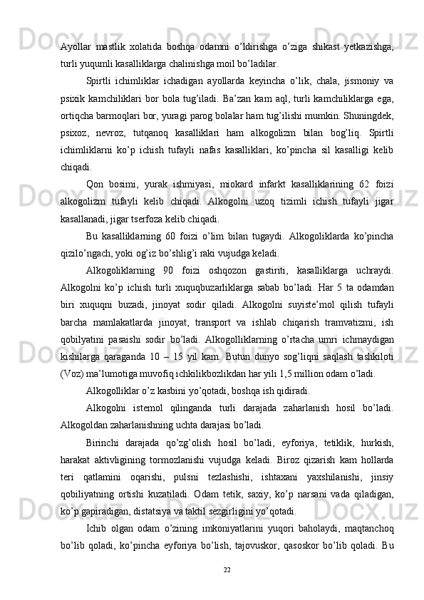 Ayollar   mastlik   xolatida   boshqa   odamni   o’ldirishga   o’ziga   shikast   yetkazishga,
turli yuqumli kasalliklarga chalinishga moil bo’ladilar. 
Spirtli   ichimliklar   ichadigan   ayollarda   keyincha   o’lik,   chala,   jismoniy   va
psixik   kamchiliklari   bor   bola  tug’iladi.  Ba’zan   kam   aql,  turli   kamchiliklarga   ega,
ortiqcha barmoqlari bor, yuragi parog bolalar ham tug’ilishi mumkin. Shuningdek,
psixoz,   nevroz,   tutqanoq   kasalliklari   ham   alkogolizm   bilan   bog’liq.   Spirtli
ichimliklarni   ko’p   ichish   tufayli   nafas   kasalliklari,   ko’pincha   sil   kasalligi   kelib
chiqadi. 
Qon   bosimi,   yurak   ishmiyasi,   miokard   infarkt   kasalliklarining   62   foizi
alkogolizm   tufayli   kelib   chiqadi.   Alkogolni   uzoq   tizimli   ichish   tufayli   jigar
kasallanadi, jigar tserfoza kelib chiqadi. 
Bu   kasalliklarning   60   foizi   o’lim   bilan   tugaydi.   Alkogoliklarda   ko’pincha
qizilo’ngach, yoki og’iz bo’shlig’i raki vujudga keladi. 
Alkogoliklarning   90   foizi   oshqozon   gastiriti,   kasalliklarga   uchraydi.
Alkogolni   ko’p   ichish   turli   xuquqbuzarliklarga   sabab   bo’ladi.   Har   5   ta   odamdan
biri   xuquqni   buzadi,   jinoyat   sodir   qiladi.   Alkogolni   suyiste’mol   qilish   tufayli
barcha   mamlakatlarda   jinoyat,   transport   va   ishlab   chiqarish   tramvatizmi,   ish
qobilyatini   pasaishi   sodir   bo’ladi.   Alkogolliklarning   o’rtacha   umri   ichmaydigan
kishilarga   qaraganda   10   –   15   yil   kam.   Butun   dunyo   sog’liqni   saqlash   tashkiloti
(Voz) ma’lumotiga muvofiq ichkilikbozlikdan har yili 1,5 million odam o’ladi. 
Alkogolliklar o’z kasbini yo’qotadi, boshqa ish qidiradi. 
Alkogolni   istemol   qilinganda   turli   darajada   zaharlanish   hosil   bo’ladi.
Alkogoldan zaharlanishning uchta darajasi bo’ladi. 
Birinchi   darajada   qo’zg’olish   hosil   bo’ladi,   eyforiya,   tetiklik,   hurkish,
harakat   aktivligining   tormozlanishi   vujudga   keladi.   Biroz   qizarish   kam   hollarda
teri   qatlamini   oqarishi,   pulsni   tezlashishi,   ishtaxani   yaxshilanishi,   jinsiy
qobiliyatning   ortishi   kuzatiladi.   Odam   tetik,   saxiy,   ko’p   narsani   vada   qiladigan,
ko’p gapiradigan, distatsiya va taktil sezgirligini yo’qotadi. 
Ichib   olgan   odam   o’zining   imkoniyatlarini   yuqori   baholaydi,   maqtanchoq
bo’lib   qoladi,   ko’pincha   eyforiya   bo’lish,   tajovuskor,   qasoskor   bo’lib   qoladi.   Bu
  22 