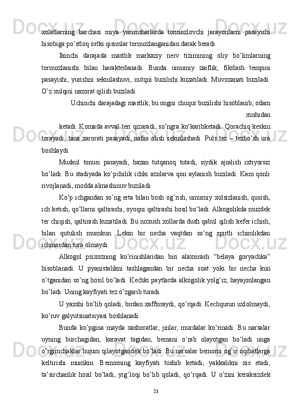 xolatlarning   barchasi   miya   yarimsharlarda   tormozlovchi   jarayonlarni   pasayishi
hisobiga po’stloq ostki qisimlar tormozlanganidan darak beradi. 
Ikinchi   darajada   mastlik   markaziy   nerv   tizimining   oliy   bo’limlarning
tormozlanishi   bilan   harakterlanadi.   Bunda   umumiy   zaiflik,   fikrlash   tempini
pasayishi,  yurishni   sekinlashuvi,  nutqni   buzilishi   kuzatiladi. Muvozanati   buziladi.
O’z xulqini nazorat qilish buziladi. 
Uchinchi darajadagi mastlik, bu ongni chuqur buzilishi hisoblanib, odam
xushidan 
ketadi. Komada avval teri qizaradi, so’ngra ko’karibketadi. Qorachiq keskin
torayadi,   tana   xarorati   pasayadi,   nafas   olish   sekinlashadi.   Puls   tez   –   tezbo’sh   ura
boshlaydi. 
Muskul   tonusi   pasayadi,   bazan   tutqanoq   tutadi,   siydik   ajralish   ixtiyorsiz
bo’ladi.  Bu   stadiyada   ko’pchilik  ichki  azolarva  qon  aylanish   buziladi.  Kam  qonli
rivojlanadi, modda almashinuv buziladi. 
Ko’p ichgandan so’ng erta bilan bosh og’rish, umumiy xolsizlanish, qusish,
ich ketish, qo’llarni qaltirashi, oyoqni qaltirashi hosil bo’ladi. Alkogolikda muzdek
ter chiqish, qaltirash kuzatiladi. Bu noxush xollarda dush qabul qilish kefer ichish,
bilan   qutulish   mumkun.   Lekin   bir   necha   vaqtdan   so’ng   spirtli   ichimlikdan
ichmasdan tura olmaydi. 
Alkogol   psixozning   ko’rinishlaridan   biri   alaxsirash   “belaya   goryachka”
hisoblanadi.   U   pyanistalikni   tashlagandan   bir   necha   soat   yoki   bir   necha   kun
o’tganidan so’ng hosil bo’ladi. Kechki paytlarda alkogolik yolg’iz, hayajonlangan
bo’ladi. Uning kayfiyati tez o’zgarib turadi. 
U yaxshi bo’lib qoladi, birdan xaffsiraydi, qo’rqadi. Kechqurun uxlolmaydi,
ko’ruv galyutsinatsiyasi boshlanadi. 
Bunda   ko’pgina   mayda   xashoratlar,   jinlar,   murdalar   ko’rinadi.   Bu   narsalar
uyning   burchagidan,   karavat   tagidan,   bemani   o’rab   olayotgan   bo’ladi   unga
o’rgimchaklar hujum qilayotgandek bo’ladi. Bu narsalar bemorni og’ir oqibatlarga
keltirishi   mumkin.   Bemorning   kayfiyati   tushib   ketadi,   yakkalikni   xis   etadi,
ta’sirchanlik   hosil   bo’ladi,   yig’loqi   bo’lib   qoladi,   qo’rqadi.   U   o’zini   keraksizdek
  23 