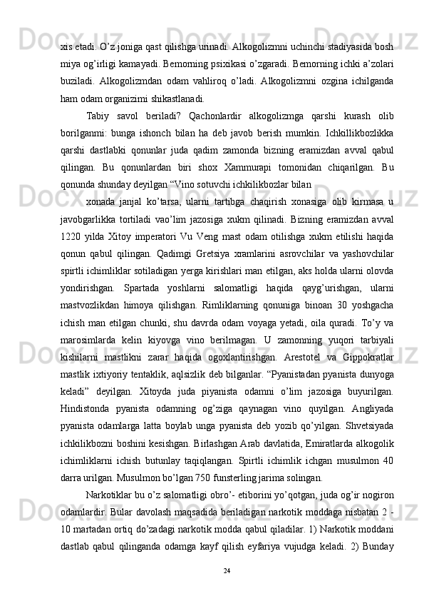 xis etadi. O’z joniga qast qilishga urinadi. Alkogolizmni uchinchi stadiyasida bosh
miya og’irligi kamayadi. Bemorning psixikasi o’zgaradi. Bemorning ichki a’zolari
buziladi.   Alkogolizmdan   odam   vahliroq   o’ladi.   Alkogolizmni   ozgina   ichilganda
ham odam organizimi shikastlanadi. 
Tabiy   savol   beriladi?   Qachonlardir   alkogolizmga   qarshi   kurash   olib
borilganmi:   bunga   ishonch   bilan   ha   deb   javob   berish   mumkin.   Ichkillikbozlikka
qarshi   dastlabki   qonunlar   juda   qadim   zamonda   bizning   eramizdan   avval   qabul
qilingan.   Bu   qonunlardan   biri   shox   Xammurapi   tomonidan   chiqarilgan.   Bu
qonunda shunday deyilgan “Vino sotuvchi ichkilikbozlar bilan 
xonada   janjal   ko’tarsa,   ularni   tartibga   chaqirish   xonasiga   olib   kirmasa   u
javobgarlikka   tortiladi   vao’lim   jazosiga   xukm   qilinadi.   Bizning   eramizdan   avval
1220   yilda   Xitoy   imperatori   Vu   Veng   mast   odam   otilishga   xukm   etilishi   haqida
qonun   qabul   qilingan.   Qadimgi   Gretsiya   xramlarini   asrovchilar   va   yashovchilar
spirtli ichimliklar sotiladigan yerga kirishlari man etilgan, aks holda ularni olovda
yondirishgan.   Spartada   yoshlarni   salomatligi   haqida   qayg’urishgan,   ularni
mastvozlikdan   himoya   qilishgan.   Rimliklarning   qonuniga   binoan   30   yoshgacha
ichish   man   etilgan   chunki,   shu   davrda   odam   voyaga   yetadi,   oila   quradi.   To’y   va
marosimlarda   kelin   kiyovga   vino   berilmagan.   U   zamonning   yuqori   tarbiyali
kishilarni   mastlikni   zarar   haqida   ogoxlantirishgan.   Arestotel   va   Gippokratlar
mastlik ixtiyoriy tentaklik, aqlsizlik deb bilganlar. “Pyanistadan pyanista dunyoga
keladi”   deyilgan.   Xitoyda   juda   piyanista   odamni   o’lim   jazosiga   buyurilgan.
Hindistonda   pyanista   odamning   og’ziga   qaynagan   vino   quyilgan.   Angliyada
pyanista   odamlarga   latta   boylab   unga   pyanista   deb   yozib   qo’yilgan.   Shvetsiyada
ichkilikbozni boshini kesishgan. Birlashgan Arab davlatida, Emiratlarda alkogolik
ichimliklarni   ichish   butunlay   taqiqlangan.   Spirtli   ichimlik   ichgan   musulmon   40
darra urilgan. Musulmon bo’lgan 750 funsterling jarima solingan. 
Narkotiklar bu o’z salomatligi obro’- etiborini yo’qotgan, juda og’ir nogiron
odamlardir. Bular davolash maqsadida beriladigan narkotik moddaga nisbatan 2 -
10 martadan ortiq do’zadagi narkotik modda qabul qiladilar. 1) Narkotik moddani
dastlab   qabul   qilinganda   odamga   kayf   qilish   eyfariya   vujudga   keladi.   2)   Bunday
  24 