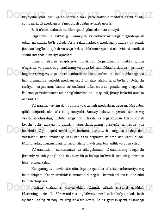 kayfiyatni   yana   hosil   qilish   uchun   o’smir   yana   narkotik   moddani   qabul   qiladi,
so’ng narkotik moddani iste’mol qilish odatga aylanib qoladi. 
Endi o’smir narkotik moddani qabul qilmasdan tura olmaydi.
Organizmning reaktivligini kamayishi  va narkotik moddaga o’rganib qolish
odam   narkoman   bo’li   qoladi.   Asta   sekin   narkotik   moddaga   jismoniy   va   psixik
jixatdan   bog’lanib   qolish   vujudga   keladi.   Narkomaniyani   shakllanish   dinamikasi
shartli ravishda 3 stadiya ajratiladi. 
Birinchi   stadiya   adaptatsiya   moslanish   (organizmning   reaktivligining
o’zgarishi  va psixik bog’lanishining vujudga kelishi). Ikkinchi stadiya – jismoniy
bog’lanishning vujudga kelishi, narkotik moddani iste’mol qilishini hohlamaganda
ham   organizmni   narkotik   moddani   qabul   qilishga   talabni   hosil   bo’lishi.   Uchinchi
stadiya   –   organizmni   barcha   sistemalarini   izdan   chiqishi,   psixikaning   o’zgarishi.
Bu   stadiya   narkomanlar   tez   qo’zg’oluvchan   bo’lib   qoladi,   jinoiy   ishlarini   amalga
oshiradilar. 
Tolerantlik – ayrim dori vositasi yoki zaharli moddalarni uzoq muddat qabul
qilish   natijasida   ular   ta’sirining   susayishi.   Bunday   holatda   ko’pincha   dorilarning
yaxshi   so’rilmasligi,   metobolizmga   tez   uchrashi   va   organizmdan   tezroq   chiqib
ketishi   yoki   xujayra   to’qimalar,   sezuvchanligining   pasayishi   natijasida   yuz
berishidir.   Og’riq   qoldiruvchi,   qon   bosimini   tushuruvchi,   surgi   va   boshqa   dori
vositalarini   uzoq   muddat   qo’llash   natijasida   organizm   ko’proq   dori   qabul   qiladi.
Morfi, nasha, marixuannalarni qabul qilish tufayli ham tolerantlik vujudga keladi. 
Tolerantlilik   –   narkomaniya   va   alkogolizmda   tolerantlikning   o’zgarishi
jismoniy va ruhiy bog’liqlik shu bilan birga ko’zga ko’rinarli darajadagi  abstinen
holat yuzaga keladi.
Kanopning turli navlaridan olinadigan preparatlar ta’sirida narkomaniyaning
kelib   chiqishi.   Kanop   tarkibidagi   aramatik   al’degid   –   kannabinol   mastlik   holatini
keltirib chiqaradi. 
Nashani   chekadilar,   chaynaydilar,   ichimlik   sifatida   iste’mol   qiladilar.
Nashaning ta’siri 15 – 30 minutdan so’ng bilinadi: avval so’lak ko’p ajraladi, bosh
aylanadi,   so’ng   bu   noqulay   sezgilar   o’tib   ketadi.   So’ng   gashish   qabul   qilgandagi
  25 