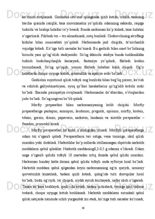 ko’rinish   rivojlanadi.   Gashishni   iste’mol   qilinganda  qizib   ketish,   ochlik,  tananing
barcha   qismida   issiqlik,   tana   muvozanatini   yo’qolishi   odamning   sakrashi,   raqsga
tushishi va boshqa holatlar ro’y beradi. Bunda narkoman ko’p kuladi, tana holatini
o’zgartiradi. Fikrlash tez – tez almashinadi, nutq buziladi. Chekuvchining atrofdagi
kishilar   bilan   munosabati   yo’qoladi.   Narkomanda   jaxl   chiqishi,   ta’sirchanlik
vujudga keladi. Ko’zga turli narsalar ko’rinadi. Bu gashish bilan mast bo’lishning
birinchi   yani   qo’zg’olish   stadiyasidir.   So’ng   ikkinchi   stadiya   bunda   tushkunlikka
tushish   hushchaqchaqlik   kamayadi,   fantaziya   yo’qoladi,   fikrlash   keskin
tormozlanadi.   So’ng   qo’rqish,   yomon   fikrlash   holatlari   kelib   chiqadi.   Og’ir
holatlarda chuqur uyquga ketish, quvatsizlik va apatiya sodir bo’ladi.
Gashishni suyistimol qilish tufayli ong buzilishi bilan bog’liq psixoz, ko’rish
va   eshitish   gallyutsinatsiyasi,   oyoq   qo’llari   harakatlarini   qo’zg’alib   ketishi   sodir
bo’ladi.   Shaxsda   psixopatiya   rivojlanadi.   Narkomanlar   do’stlaridan,   o’rtoqlaridan
judo bo’ladi. So’ng nogiron bo’lib qoladi.
Morfiy   preparatlari   bilan   narkomaniyaning   kelib   chiqishi.   Morfiy
preparatlariga   pantapon,   amnopon,   laudonon,   pregorik,   opionno,   morfiy,   kodein,
tebain,   geroin,   dionin,   papaverin,   narkoten,   laudanin   va   sintetik   pereparatlar   –
fenadon, promedol kiradi. 
Morfiy   pereparatlari   ko’knori   o’simligidan   olinadi.   Morfiyli   pereparatlarga
odam   tez   o’rganib   qoladi.   Pereparatlarni   teri   ostiga,   vena   tomiriga,   ukol   qilish
mumkin yoki chekiladi. Narkotiklar ko’p xollarda strillanmagan shpritsda narkotik
moddalarni qabul qiladilar. Narkotik moddaning0,3-0,5 g odamni o’ldiradi. Odam
unga   o’rganib   qolishi   tufayli   10   martadan   ortiq   dozada   qabul   qilishi   mumkin.
Narkoman   bunday   katta   dozani   qabul   qilishi   tufayli   unda   eyforiya   hosil   bo’ladi.
Narkotik   moddani   qabul   qilgandan   keyin   narkomanning   og’zi   quriydi,   umumiy
quvvatsizlik   kuzatiladi,   badani   qizib   ketadi,   qulog’ida   turli   shovqinlar   hosil
bo’ladi, boshi og’riydi, ter chiqadi, siydik ayrish kuchayadi, nafas olish o’zgaradi.
Tanasi ko’kara boshlaydi, qonli ichi ketadi, badani qichishadi, terisiga qizil toshma
toshadi,   chuqur   uyquga   ketish   boshlanadi.   Narkotik   moddalarni   surunkali   qabul
qilish natijsida osmonda uchib yurgandek xis etadi, ko’ziga turli narsalar ko’rinadi,
  26 