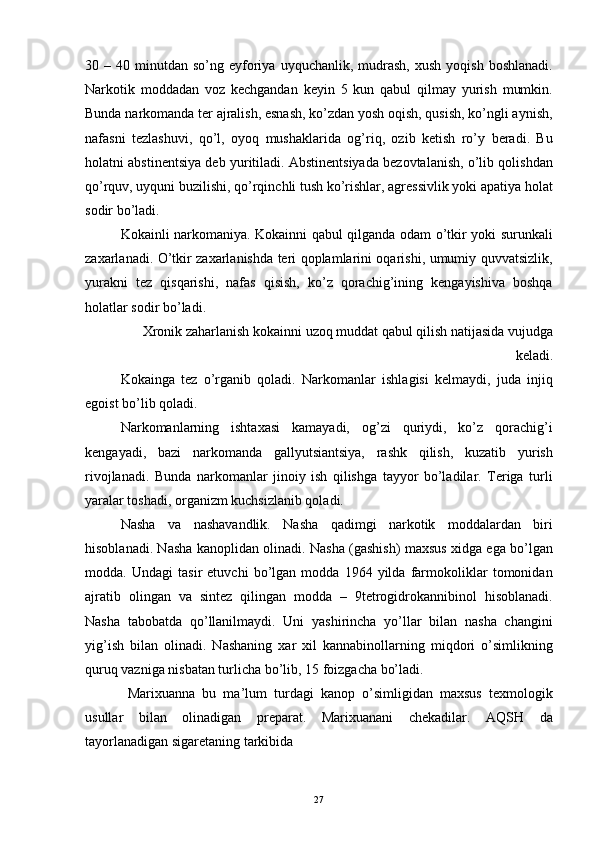 30  –  40  minutdan  so’ng  eyforiya  uyquchanlik,  mudrash,   xush  yoqish  boshlanadi.
Narkotik   moddadan   voz   kechgandan   keyin   5   kun   qabul   qilmay   yurish   mumkin.
Bunda narkomanda ter ajralish, esnash, ko’zdan yosh oqish, qusish, ko’ngli aynish,
nafasni   tezlashuvi,   qo’l,   oyoq   mushaklarida   og’riq,   ozib   ketish   ro’y   beradi.   Bu
holatni abstinentsiya deb yuritiladi. Abstinentsiyada bezovtalanish, o’lib qolishdan
qo’rquv, uyquni buzilishi, qo’rqinchli tush ko’rishlar, agressivlik yoki apatiya holat
sodir bo’ladi. 
Kokainli narkomaniya. Kokainni qabul qilganda odam o’tkir yoki surunkali
zaxarlanadi. O’tkir zaxarlanishda teri qoplamlarini oqarishi, umumiy quvvatsizlik,
yurakni   tez   qisqarishi,   nafas   qisish,   ko’z   qorachig’ining   kengayishiva   boshqa
holatlar sodir bo’ladi. 
Xronik zaharlanish kokainni uzoq muddat qabul qilish natijasida vujudga
keladi. 
Kokainga   tez   o’rganib   qoladi.   Narkomanlar   ishlagisi   kelmaydi,   juda   injiq
egoist bo’lib qoladi. 
Narkomanlarning   ishtaxasi   kamayadi,   og’zi   quriydi,   ko’z   qorachig’i
kengayadi,   bazi   narkomanda   gallyutsiantsiya,   rashk   qilish,   kuzatib   yurish
rivojlanadi.   Bunda   narkomanlar   jinoiy   ish   qilishga   tayyor   bo’ladilar.   Teriga   turli
yaralar toshadi, organizm kuchsizlanib qoladi. 
Nasha   va   nashavandlik.   Nasha   qadimgi   narkotik   moddalardan   biri
hisoblanadi. Nasha kanoplidan olinadi. Nasha (gashish) maxsus xidga ega bo’lgan
modda.   Undagi   tasir   etuvchi   bo’lgan   modda   1964   yilda   farmokoliklar   tomonidan
ajratib   olingan   va   sintez   qilingan   modda   –   9tetrogidrokannibinol   hisoblanadi.
Nasha   tabobatda   qo’llanilmaydi.   Uni   yashirincha   yo’llar   bilan   nasha   changini
yig’ish   bilan   olinadi.   Nashaning   xar   xil   kannabinollarning   miqdori   o’simlikning
quruq vazniga nisbatan turlicha bo’lib, 15 foizgacha bo’ladi. 
  Marixuanna   bu   ma’lum   turdagi   kanop   o’simligidan   maxsus   texmologik
usullar   bilan   olinadigan   preparat.   Marixuanani   chekadilar.   AQSH   da
tayorlanadigan sigaretaning tarkibida 
  27 