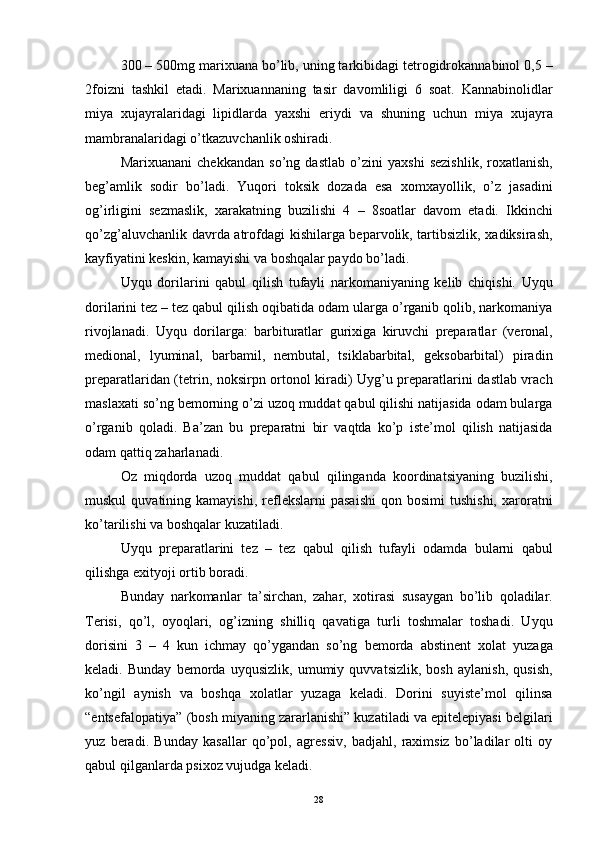 300 – 500mg marixuana bo’lib, uning tarkibidagi tetrogidrokannabinol 0,5 –
2foizni   tashkil   etadi.   Marixuannaning   tasir   davomliligi   6   soat.   Kannabinolidlar
miya   xujayralaridagi   lipidlarda   yaxshi   eriydi   va   shuning   uchun   miya   xujayra
mambranalaridagi o’tkazuvchanlik oshiradi. 
Marixuanani   chekkandan   so’ng   dastlab   o’zini   yaxshi   sezishlik,   roxatlanish,
beg’amlik   sodir   bo’ladi.   Yuqori   toksik   dozada   esa   xomxayollik,   o’z   jasadini
og’irligini   sezmaslik,   xarakatning   buzilishi   4   –   8soatlar   davom   etadi.   Ikkinchi
qo’zg’aluvchanlik davrda atrofdagi kishilarga beparvolik, tartibsizlik, xadiksirash,
kayfiyatini keskin, kamayishi va boshqalar paydo bo’ladi.
Uyqu   dorilarini   qabul   qilish   tufayli   narkomaniyaning   kelib   chiqishi.   Uyqu
dorilarini tez – tez qabul qilish oqibatida odam ularga o’rganib qolib, narkomaniya
rivojlanadi.   Uyqu   dorilarga:   barbituratlar   gurixiga   kiruvchi   preparatlar   (veronal,
medional,   lyuminal,   barbamil,   nembutal,   tsiklabarbital,   geksobarbital)   piradin
preparatlaridan (tetrin, noksirpn ortonol kiradi) Uyg’u preparatlarini dastlab vrach
maslaxati so’ng bemorning o’zi uzoq muddat qabul qilishi natijasida odam bularga
o’rganib   qoladi.   Ba’zan   bu   preparatni   bir   vaqtda   ko’p   iste’mol   qilish   natijasida
odam qattiq zaharlanadi. 
Oz   miqdorda   uzoq   muddat   qabul   qilinganda   koordinatsiyaning   buzilishi,
muskul  quvatining  kamayishi,   reflekslarni  pasaishi  qon  bosimi   tushishi,  xaroratni
ko’tarilishi va boshqalar kuzatiladi. 
Uyqu   preparatlarini   tez   –   tez   qabul   qilish   tufayli   odamda   bularni   qabul
qilishga exityoji ortib boradi. 
Bunday   narkomanlar   ta’sirchan,   zahar,   xotirasi   susaygan   bo’lib   qoladilar.
Terisi,   qo’l,   oyoqlari,   og’izning   shilliq   qavatiga   turli   toshmalar   toshadi.   Uyqu
dorisini   3   –   4   kun   ichmay   qo’ygandan   so’ng   bemorda   abstinent   xolat   yuzaga
keladi.   Bunday   bemorda   uyqusizlik,   umumiy   quvvatsizlik,   bosh   aylanish,   qusish,
ko’ngil   aynish   va   boshqa   xolatlar   yuzaga   keladi.   Dorini   suyiste’mol   qilinsa
“entsefalopatiya” (bosh miyaning zararlanishi” kuzatiladi va epitelepiyasi belgilari
yuz   beradi.   Bunday   kasallar   qo’pol,   agressiv,   badjahl,   raximsiz   bo’ladilar   olti   oy
qabul qilganlarda psixoz vujudga keladi. 
  28 