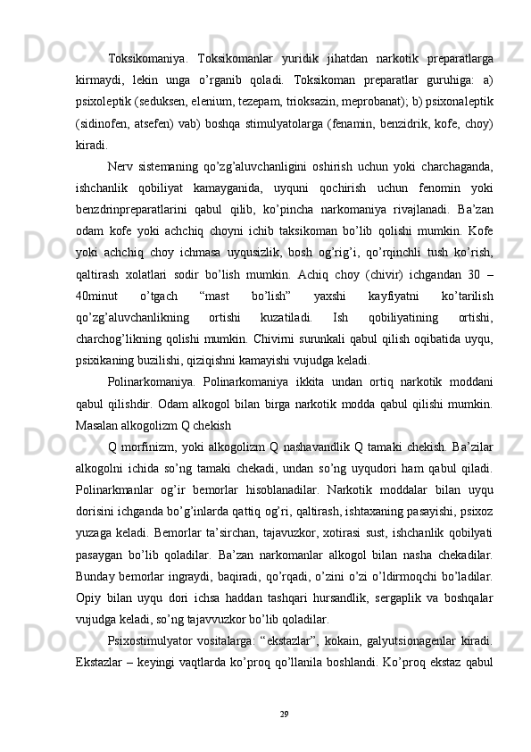 Toksikomaniya.   Toksikomanlar   yuridik   jihatdan   narkotik   preparatlarga
kirmaydi,   lekin   unga   o’rganib   qoladi.   Toksikoman   preparatlar   guruhiga:   a)
psixoleptik (seduksen, elenium, tezepam, trioksazin, meprobanat); b) psixonaleptik
(sidinofen,   atsefen)   vab)   boshqa   stimulyatolarga   (fenamin,   benzidrik,   kofe,   choy)
kiradi. 
Nerv   sistemaning   qo’zg’aluvchanligini   oshirish   uchun   yoki   charchaganda,
ishchanlik   qobiliyat   kamayganida,   uyquni   qochirish   uchun   fenomin   yoki
benzdrinpreparatlarini   qabul   qilib,   ko’pincha   narkomaniya   rivajlanadi.   Ba’zan
odam   kofe   yoki   achchiq   choyni   ichib   taksikoman   bo’lib   qolishi   mumkin.   Kofe
yoki   achchiq   choy   ichmasa   uyqusizlik,   bosh   og’rig’i,   qo’rqinchli   tush   ko’rish,
qaltirash   xolatlari   sodir   bo’lish   mumkin.   Achiq   choy   (chivir)   ichgandan   30   –
40minut   o’tgach   “mast   bo’lish”   yaxshi   kayfiyatni   ko’tarilish
qo’zg’aluvchanlikning   ortishi   kuzatiladi.   Ish   qobiliyatining   ortishi,
charchog’likning qolishi  mumkin. Chivirni  surunkali  qabul  qilish oqibatida uyqu,
psixikaning buzilishi, qiziqishni kamayishi vujudga keladi. 
Polinarkomaniya.   Polinarkomaniya   ikkita   undan   ortiq   narkotik   moddani
qabul   qilishdir.   Odam   alkogol   bilan   birga   narkotik   modda   qabul   qilishi   mumkin.
Masalan alkogolizm Q chekish 
Q   morfinizm,   yoki   alkogolizm   Q   nashavandlik   Q   tamaki   chekish.   Ba’zilar
alkogolni   ichida   so’ng   tamaki   chekadi,   undan   so’ng   uyqudori   ham   qabul   qiladi.
Polinarkmanlar   og’ir   bemorlar   hisoblanadilar.   Narkotik   moddalar   bilan   uyqu
dorisini ichganda bo’g’inlarda qattiq og’ri, qaltirash, ishtaxaning pasayishi, psixoz
yuzaga   keladi.   Bemorlar   ta’sirchan,   tajavuzkor,   xotirasi   sust,   ishchanlik   qobilyati
pasaygan   bo’lib   qoladilar.   Ba’zan   narkomanlar   alkogol   bilan   nasha   chekadilar.
Bunday bemorlar ingraydi, baqiradi, qo’rqadi, o’zini o’zi  o’ldirmoqchi bo’ladilar.
Opiy   bilan   uyqu   dori   ichsa   haddan   tashqari   hursandlik,   sergaplik   va   boshqalar
vujudga keladi, so’ng tajavvuzkor bo’lib qoladilar.
Psixostimulyator   vositalarga:   “ekstazlar”,   kokain,   galyutsionagenlar   kiradi.
Ekstazlar   –   keyingi   vaqtlarda   ko’proq  qo’llanila  boshlandi.   Ko’proq  ekstaz   qabul
  29 