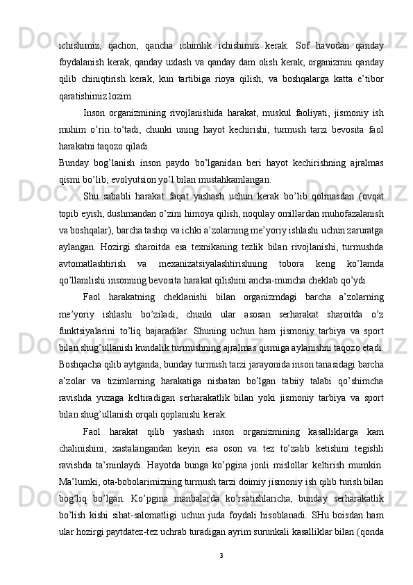ichishimiz,   qachon,   qancha   ichimlik   ichishimiz   kerak.   Sof   havodan   qanday
foydalanish  kerak, qanday uxlash va qanday dam  olish kerak, organizmni  qanday
qilib   chiniqtirish   kerak,   kun   tartibiga   rioya   qilish,   va   boshqalarga   katta   e’tibor
qaratishimiz lozim. 
Inson   organizmining   rivojlanishida   harakat,   muskul   faoliyati,   jismoniy   ish
muhim   o’rin   to’tadi,   chunki   uning   hayot   kechirishi,   turmush   tarzi   bevosita   faol
harakatni taqozo qiladi. 
Bunday   bog’lanish   inson   paydo   bo’lganidan   beri   hayot   kechirishning   ajralmas
qismi bo’lib, evolyutsion yo’l bilan mustahkamlangan. 
Shu   sababli   harakat   faqat   yashash   uchun   kerak   bo’lib   qolmasdan   (ovqat
topib eyish, dushmandan o’zini himoya qilish, noqulay omillardan muhofazalanish
va boshqalar), barcha tashqi va ichki a’zolarning me’yoriy ishlashi uchun zaruratga
aylangan.   Hozirgi   sharoitda   esa   texnikaning   tezlik   bilan   rivojlanishi,   turmushda
avtomatlashtirish   va   mexanizatsiyalashtirishning   tobora   keng   ko’lamda
qo’llanilishi insonning bevosita harakat qilishini ancha-muncha cheklab qo’ydi. 
Faol   harakatning   cheklanishi   bilan   organizmdagi   barcha   a’zolarning
me’yoriy   ishlashi   bo’ziladi,   chunki   ular   asosan   serharakat   sharoitda   o’z
funktsiyalarini   to’liq   bajaradilar.   Shuning   uchun   ham   jismoniy   tarbiya   va   sport
bilan shug’ullanish kundalik turmushning ajralmas qismiga aylanishni taqozo etadi.
Boshqacha qilib aytganda, bunday turmush tarzi jarayonida inson tanasidagi barcha
a’zolar   va   tizimlarning   harakatiga   nisbatan   bo’lgan   tabiiy   talabi   qo’shimcha
ravishda   yuzaga   keltiradigan   serharakatlik   bilan   yoki   jismoniy   tarbiya   va   sport
bilan shug’ullanish orqali qoplanishi kerak. 
Faol   harakat   qilib   yashash   inson   organizmining   kasalliklarga   kam
chalinishini,   xastalangandan   keyin   esa   oson   va   tez   to’zalib   ketishini   tegishli
ravishda   ta’minlaydi.   Hayotda   bunga   ko’pgina   jonli   mislollar   keltirish   mumkin.
Ma’lumki, ota-bobolarimizning turmush tarzi doimiy jismoniy ish qilib turish bilan
bog’liq   bo’lgan.   Ko’pgina   manbalarda   ko’rsatishlaricha,   bunday   serharakatlik
bo’lish   kishi   sihat-salomatligi   uchun   juda   foydali   hisoblanadi.   SHu   boisdan   ham
ular hozirgi paytdatez-tez uchrab turadigan ayrim surunkali kasalliklar bilan (qonda
  3