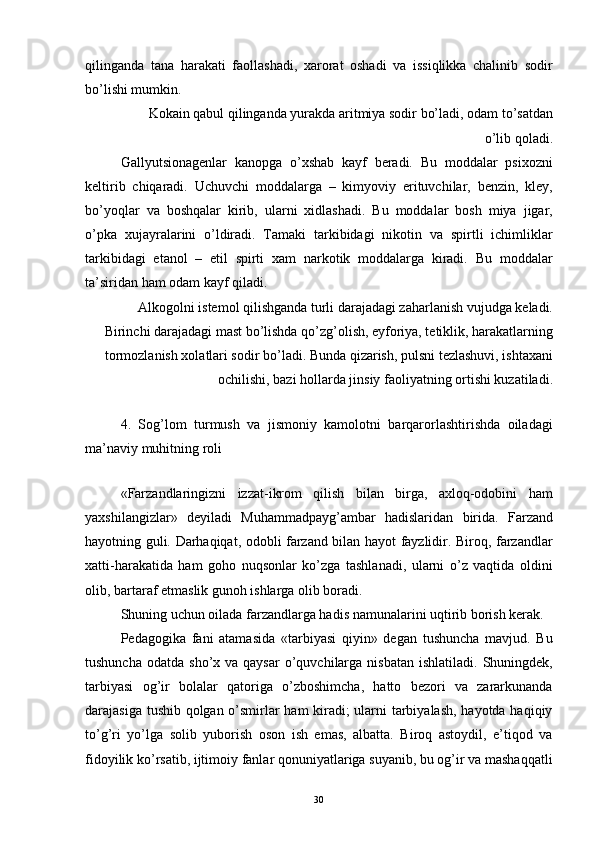 qilinganda   tana   harakati   faollashadi,   xarorat   oshadi   va   issiqlikka   chalinib   sodir
bo’lishi mumkin. 
Kokain qabul qilinganda yurakda aritmiya sodir bo’ladi, odam to’satdan
o’lib qoladi. 
Gallyutsionagenlar   kanopga   o’xshab   kayf   beradi.   Bu   moddalar   psixozni
keltirib   chiqaradi.   Uchuvchi   moddalarga   –   kimyoviy   erituvchilar,   benzin,   kley,
bo’yoqlar   va   boshqalar   kirib,   ularni   xidlashadi.   Bu   moddalar   bosh   miya   jigar,
o’pka   xujayralarini   o’ldiradi.   Tamaki   tarkibidagi   nikotin   va   spirtli   ichimliklar
tarkibidagi   etanol   –   etil   spirti   xam   narkotik   moddalarga   kiradi.   Bu   moddalar
ta’siridan ham odam kayf qiladi. 
Alkogolni istemol qilishganda turli darajadagi zaharlanish vujudga keladi.
Birinchi darajadagi mast bo’lishda qo’zg’olish, eyforiya, tetiklik, harakatlarning
tormozlanish xolatlari sodir bo’ladi. Bunda qizarish, pulsni tezlashuvi, ishtaxani
ochilishi, bazi hollarda jinsiy faoliyatning ortishi kuzatiladi. 
 
4.   Sog’lom   turmush   va   jismoniy   kamolotni   barqarorlashtirishda   oiladagi
ma’naviy muhitning roli
 
«Farzandlaringizni   izzat-ikrom   qilish   bilan   birga,   axloq-odobini   ham
yaxshilangizlar»   deyiladi   Muhammadpayg’ambar   hadislaridan   birida.   Farzand
hayotning guli. Darhaqiqat, odobli farzand bilan hayot fayzlidir. Biroq, farzandlar
xatti-harakatida   ham   goho   nuqsonlar   ko’zga   tashlanadi,   ularni   o’z   vaqtida   oldini
olib, bartaraf etmaslik gunoh ishlarga olib boradi. 
Shuning uchun oilada farzandlarga hadis namunalarini uqtirib borish kerak. 
Pedagogika   fani   atamasida   «tarbiyasi   qiyin»   degan   tushuncha   mavjud.   Bu
tushuncha  odatda  sho’x va  qaysar   o’quvchilarga  nisbatan  ishlatiladi.  Shuningdek,
tarbiyasi   og’ir   bolalar   qatoriga   o’zboshimcha,   hatto   bezori   va   zararkunanda
darajasiga tushib qolgan o’smirlar ham kiradi; ularni tarbiyalash, hayotda haqiqiy
to’g’ri   yo’lga   solib   yuborish   oson   ish   emas,   albatta.   Biroq   astoydil,   e’tiqod   va
fidoyilik ko’rsatib, ijtimoiy fanlar qonuniyatlariga suyanib, bu og’ir va mashaqqatli
  30 