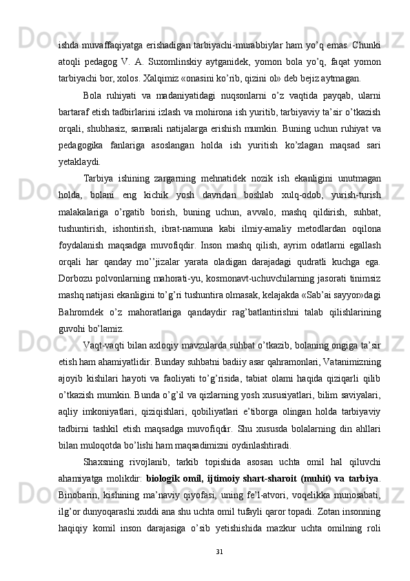 ishda muvaffaqiyatga erishadigan tarbiyachi-murabbiylar  ham  yo’q emas. Chunki
atoqli   pedagog   V.   A.   Suxomlinskiy   aytganidek,   yomon   bola   yo’q,   faqat   yomon
tarbiyachi bor, xolos. Xalqimiz «onasini ko’rib, qizini ol» deb bejiz aytmagan. 
Bola   ruhiyati   va   madaniyatidagi   nuqsonlarni   o’z   vaqtida   payqab,   ularni
bartaraf etish tadbirlarini izlash va mohirona ish yuritib, tarbiyaviy ta’sir o’tkazish
orqali,  shubhasiz,   samarali  natijalarga  erishish  mumkin. Buning  uchun  ruhiyat   va
pedagogika   fanlariga   asoslangan   holda   ish   yuritish   ko’zlagan   maqsad   sari
yetaklaydi.
Tarbiya   ishining   zargarning   mehnatidek   nozik   ish   ekanligini   unutmagan
holda,   bolani   eng   kichik   yosh   davridan   boshlab   xulq-odob,   yurish-turish
malakalariga   o’rgatib   borish,   buning   uchun,   avvalo,   mashq   qildirish,   suhbat,
tushuntirish,   ishontirish,   ibrat-namuna   kabi   ilmiy-amaliy   metodlardan   oqilona
foydalanish   maqsadga   muvofiqdir.   Inson   mashq   qilish,   ayrim   odatlarni   egallash
orqali   har   qanday   mo’’jizalar   yarata   oladigan   darajadagi   qudratli   kuchga   ega.
Dorbozu   polvonlarning  mahorati-yu,  kosmonavt-uchuvchilarning  jasorati  tinimsiz
mashq natijasi ekanligini to’g’ri tushuntira olmasak, kelajakda «Sab’ai sayyor»dagi
Bahromdek   o’z   mahoratlariga   qandaydir   rag’batlantirishni   talab   qilishlarining
guvohi bo’lamiz. 
Vaqt-vaqti bilan axloqiy mavzularda suhbat o’tkazib, bolaning ongiga ta’sir
etish ham ahamiyatlidir. Bunday suhbatni badiiy asar qahramonlari, Vatanimizning
ajoyib   kishilari   hayoti   va   faoliyati   to’g’risida,   tabiat   olami   haqida   qiziqarli   qilib
o’tkazish mumkin. Bunda o’g’il va qizlarning yosh xususiyatlari, bilim saviyalari,
aqliy   imkoniyatlari,   qiziqishlari,   qobiliyatlari   e’tiborga   olingan   holda   tarbiyaviy
tadbirni   tashkil   etish   maqsadga   muvofiqdir.   Shu   xususda   bolalarning   din   ahllari
bilan muloqotda bo’lishi ham maqsadimizni oydinlashtiradi.
Shaxsning   rivojlanib,   tarkib   topishida   asosan   uchta   omil   hal   qiluvchi
ahamiyatga   molikdir:   biologik   omil,   ijtimoiy   shart-sharoit   (muhit)   va   tarbiya .
Binobarin,   kishining   ma’naviy   qiyofasi,   uning   fe’l-atvori,   voqelikka   munosabati,
ilg’or dunyoqarashi xuddi ana shu uchta omil tufayli qaror topadi. Zotan insonning
haqiqiy   komil   inson   darajasiga   o’sib   yetishishida   mazkur   uchta   omilning   roli
  31 