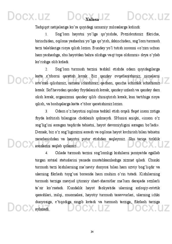 Xulosa 
Tadqiqot natijalariga ko’ra quyidagi umumiy xulosalarga kelindi: 
1. Sog’lom   hayotni   yo’lga   qo’yishda,   Prezidentimiz   fikricha,
birinchidan, oqilona yashashni yo’lga qo’yish, ikkinchidan, sog’lom turmush
tarzi talablariga rioya qilish lozim. Bunday yo’l tutish insonni «o’zim uchun
ham yashashga, shu hayotdan bahra olishga vaqt topa oldimmi» deya o’ylab
ko’rishga olib keladi.
2. Sog’lom   turmush   tarzini   tashkil   etishda   odam   quyidagilarga
katta   e’tiborni   qaratish   kerak.   Biz   qanday   ovqatlanishimiz,   nimalarni
iste’mol   qilishimiz,   nimani   ichishimiz,   qachon,   qancha   ichimlik   ichishimiz
kerak. Sof havodan qanday foydalanish kerak, qanday uxlash va qanday dam
olish  kerak,  organizmni   qanday  qilib  chiniqtirish   kerak,   kun  tartibiga  rioya
qilish, va boshqalarga katta e’tibor qaratishimiz lozim. 
3. Odam o’z hayotini oqilona tashkil etish orqali faqat inson zotiga
foyda   keltirish   bilangina   cheklanib   qolmaydi.   SHunisi   aniqki,   «inson   o’z
sog’lig’ini   asragan   taqdirda   tabiatni,   hayot   davomiyligini   asragan   bo’ladi».
Demak, biz o’z sog’ligimizni asrash va oqilona hayot kechirish bilan tabiatni
zararlanishdan   va   hayotni   putur   etishdan   saqlaymiz.   Shu   tariqa   tiriklik
asoslarini saqlab qolamiz. 
4. Oilada   turmush   tarzini   sog ’ lomligi   kishilarni   jamiyatda   egallab
turgan   sotsial   statuslarini   yanada   mustahkamlashga   xizmat   qiladi .   Chunki
turmush   tarzi   kishilarning   ma ’ naviy   dunyosi   bilan   ham   uzviy   bog ’ liqdir   va
ularning   fikrlash   tuyg ’ usi   borasida   ham   muhim   o ’ rin   tutadi .   Kishilarning
turmush   tarziga   mavjud   ijtimoiy   shart-sharoitlar   ma’lum   darajada   sezilarli
ta’sir   ko’rsatadi.   Kundalik   hayot   faoliyatida   ularning   axloqiy-estetik
qarashlari,   xulqi,   muomalasi,   hayotiy   turmush   tasavvurlari,   ularning   ichki
dunyosiga,   e’tiqodiga   singib   ketadi   va   turmush   tarziga,   fikrlash   tarziga
aylanadi.
  34 