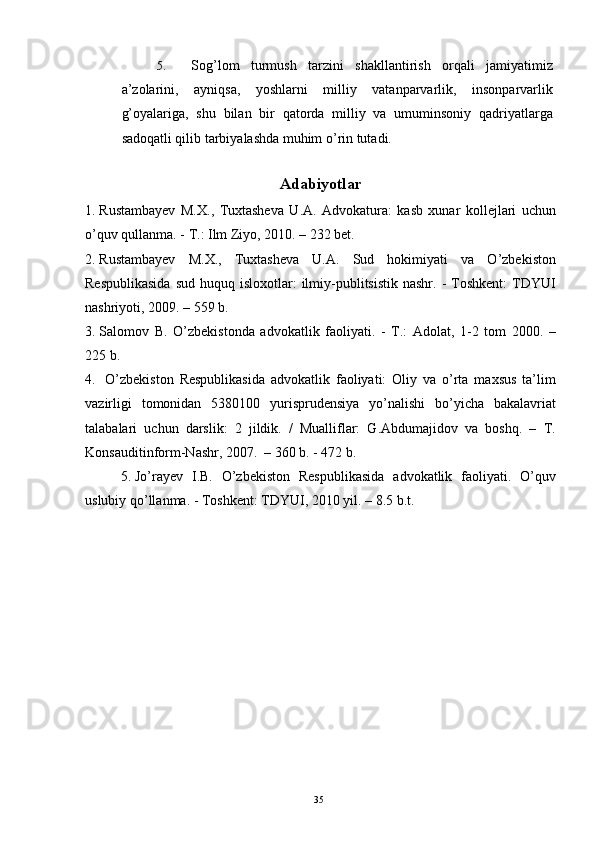 5. Sog’lom   turmush   tarzini   shakllantirish   orqali   jamiyatimiz
a’zolarini,   ayniqsa,   yoshlarni   milliy   vatanparvarlik,   insonparvarlik
g’oyalariga,   shu   bilan   bir   qatorda   milliy   va   umuminsoniy   qadriyatlarga
sadoqatli qilib tarbiyalashda muhim o’rin tutadi. 
 
Adabiyotlar
1. Rustambayev   M.X.,   Tuxtasheva   U.A.   Advokatura:   kasb   xunar   kollejlari   uchun
o’quv qullanma. - T.: Ilm Ziyo, 2010. – 232 bet. 
2. Rustambayev   M.X.,   Tuxtasheva   U.A.   Sud   hokimiyati   va   O’zbekiston
Respublikasida   sud  huquq isloxotlar:   ilmiy-publitsistik  nashr.  -  Toshkent:  TDYUI
nashriyoti, 2009. – 559 b. 
3. Salomov   B.   O’zbekistonda   advokatlik   faoliyati.   -   T.:   Adolat,   1-2   tom   2000.   –
225 b.
4.   O’zbekiston   Respublikasida   advokatlik   faoliyati:   Oliy   va   o’rta   maxsus   ta’lim
vazirligi   tomonidan   5380100   yurisprudensiya   yo’nalishi   bo’yicha   bakalavriat
talabalari   uchun   darslik:   2   jildik.   /   Mualliflar:   G.Abdumajidov   va   boshq.   –   T.
Konsauditinform-Nashr, 2007.  – 360 b. - 472 b.
5. Jo’rayev   I.B.   O’zbekiston   Respublikasida   advokatlik   faoliyati.   O’quv
uslubiy qo’llanma. - Toshkent: TDYUI, 2010 yil. – 8.5 b.t.
  35 