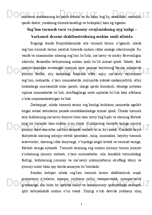 xolestirin   moddasining   ko’payib   ketishi   va   bu   bilan   bog’liq   xastaliklar,   semizlik,
qandli diabet, yurakning ishemik kasalligi va boshqalar) kam og’riganlar.
Sog’lom turmush tarzi va jismoniy rivojlanishning uyg’unligi –
barkamol shaxsni shakllantirishning muhim omili sifatida 
Bugungi   kunda   Respublikamizda   oila   turmush   tarzini   o’rganish,   oilada
sog’lom  turmush  tarzini  yaratish  borasida  muhim  ishlar  amalga oshirilmoqda. Bu
vazifa va muammolar oilaning sog’lom bo’lishi, ma’naviy va modiy farovonligini
oshirishi,   farzandlar   tarbiyasining   muhim   omili   bo’lib   xizmat   qiladi.   Sababi,   faol
yaratuvchanlikka   asoslangan   turmush   tarzi   jamiyat   hayotining   barcha   sohalarida
ijtimoiy   faollik,   oliy   darajadagi   fuqarolik   sifati,   aqliy,   ma’naviy   vajismonan
sog’lom,   mehnatda,   o’zaro   munosabatda,   muloqotda   yuksak   madaniyatlilik,   albiy
hodisalarga   murosasizlik   bilan   qarash,   ularga   qarshi   kurashish,   tabiatga   nisbatan
oqilona   munosabatda   bo’lish,   atrofdagilarga   mehr-oqibatda   bo’lish   kabi   sifatlarni
o’zida mujassamlashtirgan bo’ladi. 
Darhaqiqat,   oilada   turmush   tarzini   sog’lomligi   kishilarni   jamiyatda   egallab
turgan sotsial statuslarini yanada mustahkamlashga xizmat qiladi. Chunki turmush
tarzi kishilarning ma’naviy dunyosi bilan ham uzviy bog’liqdir va ularning fikrlash
tuyg’usi   borasida   ham   muhim   o’rin   tutadi.   Kishilarning   turmush   tarziga   mavjud
ijtimoiy shart-sharoitlar ma’lum darajada sezilarli ta’sir ko’rsatadi. Kundalik hayot
faoliyatida   ularning  axloqiy-estetik  qarashlari,  xulqi,  muomalasi,   hayotiy  turmush
tasavvurlari, ularning ichki dunyosiga, e’tiqodiga singib ketadi va turmush tarziga,
fikrlash   tarziga   aylanadi.   Turmush   tarzining   eng   muhim   ijtimoiy   tomoni   jamiyat
a’zolarining   ijtimoiy   mehnati,   o’zaro   munosabatlar,   oila,   kundalik   turmushidagi
faolligi,   kishilarning   jismoniy   va   ma’naviy   imkoniyatlarini   atrofdagi   tabiiy   va
ijtimoiy muhit bilan qay tarzda namoyon bo’lishidadir. 
Bundan   tashqari   oilada   sog’lom   turmush   tarzini   shakllantirish   orqali
jamiyatimiz   a’zolarini,   ayniqsa,   yoshlarni   milliy   vatanparvarlik,   insonparvarlik
g’oyalariga,   shu   bilan   bir   qatorda   milliy   va   umuminsoniy   qadriyatlarga   sadoqatli
qilib   tarbiyalashda   muhim   o’rin   tutadi.   Xozirgi   o’tish   davrida   yoshlarni   uzoq
  4