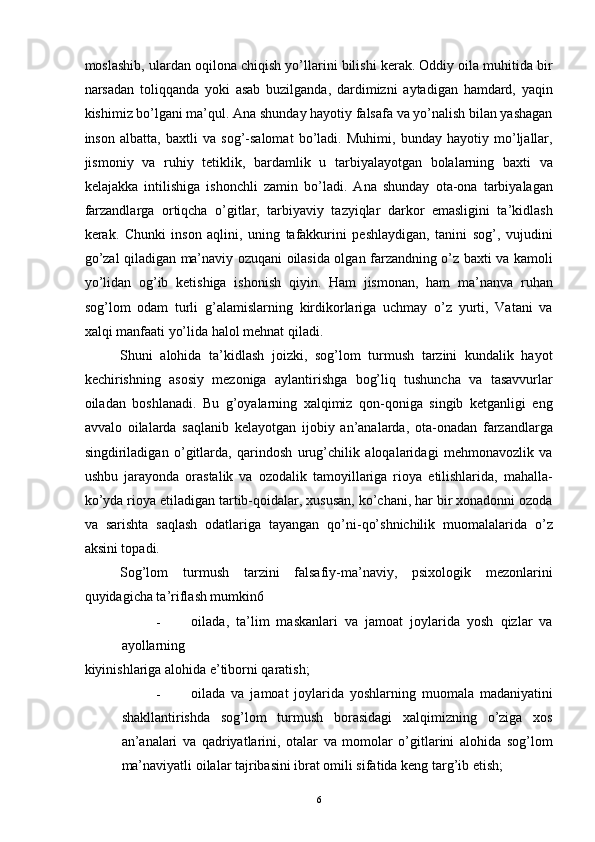 moslashib, ulardan oqilona chiqish yo’llarini bilishi kerak. Oddiy oila muhitida bir
narsadan   toliqqanda   yoki   asab   buzilganda,   dardimizni   aytadigan   hamdard,   yaqin
kishimiz bo’lgani ma’qul. Ana shunday hayotiy falsafa va yo’nalish bilan yashagan
inson   albatta,   baxtli   va   sog’-salomat   bo’ladi.   Muhimi,   bunday   hayotiy   mo’ljallar,
jismoniy   va   ruhiy   tetiklik,   bardamlik   u   tarbiyalayotgan   bolalarning   baxti   va
kelajakka   intilishiga   ishonchli   zamin   bo’ladi.   Ana   shunday   ota-ona   tarbiyalagan
farzandlarga   ortiqcha   o’gitlar,   tarbiyaviy   tazyiqlar   darkor   emasligini   ta’kidlash
kerak.   Chunki   inson   aqlini,   uning   tafakkurini   peshlaydigan,   tanini   sog’,   vujudini
go’zal qiladigan ma’naviy ozuqani oilasida olgan farzandning o’z baxti va kamoli
yo’lidan   og’ib   ketishiga   ishonish   qiyin.   Ham   jismonan,   ham   ma’nanva   ruhan
sog’lom   odam   turli   g’alamislarning   kirdikorlariga   uchmay   o’z   yurti,   Vatani   va
xalqi manfaati yo’lida halol mehnat qiladi. 
Shuni   alohida   ta’kidlash   joizki,   sog’lom   turmush   tarzini   kundalik   hayot
kechirishning   asosiy   mezoniga   aylantirishga   bog’liq   tushuncha   va   tasavvurlar
oiladan   boshlanadi.   Bu   g’oyalarning   xalqimiz   qon-qoniga   singib   ketganligi   eng
avvalo   oilalarda   saqlanib   kelayotgan   ijobiy   an’analarda,   ota-onadan   farzandlarga
singdiriladigan   o’gitlarda,   qarindosh   urug’chilik   aloqalaridagi   mehmonavozlik   va
ushbu   jarayonda   orastalik   va   ozodalik   tamoyillariga   rioya   etilishlarida,   mahalla-
ko’yda rioya etiladigan tartib-qoidalar, xususan, ko’chani, har bir xonadonni ozoda
va   sarishta   saqlash   odatlariga   tayangan   qo’ni-qo’shnichilik   muomalalarida   o’z
aksini topadi. 
Sog’lom   turmush   tarzini   falsafiy-ma’naviy,   psixologik   mezonlarini
quyidagicha ta’riflash mumkin6 
- oilada,   ta’lim   maskanlari   va   jamoat   joylarida   yosh   qizlar   va
ayollarning 
kiyinishlariga alohida e’tiborni qaratish; 
- oilada   va   jamoat   joylarida   yoshlarning   muomala   madaniyatini
shakllantirishda   sog’lom   turmush   borasidagi   xalqimizning   o’ziga   xos
an’analari   va   qadriyatlarini,   otalar   va   momolar   o’gitlarini   alohida   sog’lom
ma’naviyatli oilalar tajribasini ibrat omili sifatida keng targ’ib etish; 
  6 