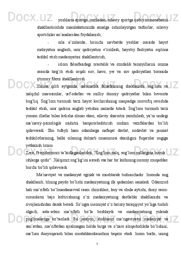 - yoshlarni sportga, jumladan, oilaviy sportga ijobiy munosabatini
shakllantirishda   mamlakatimizda   amalga   oshirilayotgan   tadbirlar,   oilaviy
sportchilar an’analaridan foydalanish; 
- oila   a’zolarida,   birinchi   navbatda   yoshlar   orasida   hayot
mohiyatini   anglash,   umr   qadriyatini   e’zozlash,   hayotiy   faoliyatni   oqilona
tashkil etish madaniyatini shakllantirish; 
- islom   falsafasidagi   orastalik   va   ozodalik   tamoyillarini   omma
orasida   targ’ib   etish   orqali   suv,   havo,   yer   va   suv   qadriyatlari   borasida
ijtimoiy fikrni shakllantirish. 
Xulosa   qilib   aytganda,   salomatlik   falsafasining   shaklanishi   sog’lom   va
xalqchil   marosimlar,   urf-odatlar   va   milliy   doimiy   qadriyatlar   bilan   bevosita
bog’liq.   Sog’lom   turmush   tarzi   hayot   kechirishning   maqsadga   muvofiq   ravishda
tashkil   etish,   umr   qadrini   anglab   yetishni   nazarda   tutadi.   Sog’lom   turmush   tarzi
yomon illatlar bilan kelisha olmas ekan, oilaviy sharoitni yaxshilash, ya’ni undagi
ma’naviy-psixologik   muhitni   barqarorlashtirish   muhim   vazifalardan   bo’lib
qolaveradi.   Shu   tufayli   ham   odamlarga   nafaqat   davlat,   nodavlat   va   jamoat
tashkilotlarining,   balki   oilaning   dolzarb   muammosi   ekanligini   fuqarolar   ongiga
yetkazish lozim. 
Zero ,  Prezidentimiz   ta ’ kidlaganlaridek , “ Sog ’ lom   xalq ,  sog ’ lom   millatgina   buyuk  
ishlarga   qodir ”.  Xalqimiz   sog ’ lig ’ ini   asrash   esa   har   bir   kishining   insoniy   muqaddas  
burchi   bo ’ lib   qolaveradi . 
Ma’naviyat   va   madaniyat   egizak   va   mushtarak   tushunchadir.   Insonda   ong
shakllanib, tilning paydo bo’lishi madaniyatning ilk qadamlari sanaladi. Odamzod
hali ma’rifatli bo’lmasdanavval rasm chizishlari, kuy va shula aytishi, diniy rasm-
rusumlarni   bajo   keltirishning   o’zi   madaniyatning   dastlabki   shakllanishi   va
rivojlanishidan darak beradi. So’ngra insoniyat o’z tarixiy taraqqiyot yo’liga tushib
olgach,   asta-sekin   ma’rifatli   bo’la   boshlaydi   va   madaniyatning   yuksak
pog’onalariga   ko’tariladi.   Bu   jarayon,   shubhasiz   ma’ngaviyatni   madaniyat   va
san’atdan,   ma’rifatdan   ajralmagan   holda   birga   va   o’zaro   aloqadorlikda   bo’lishini,
ma’lum   dunyoqarash   bilan   mustahkamlanishini   taqazo   etadi.   Inson   borki,   uning
  7 