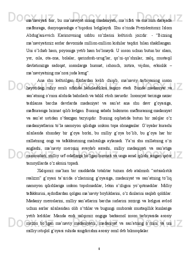 ma’naviyati   bor,   bu   ma’naviyat   uning   madaniyati,   ma’rifati   va   ma’lum   darajada
mafkuraga,  dunyoqarashga  e’tiqodini   belgilaydi. Shu  o’rinda Prezidentimiz  Islom
Abdug’anievich   Karimovning   ushbu   so’zlarini   keltirish   joizdir:   -   “Bizning
ma’naviyatimiz asrlar davomida million-million kishilar taqdiri bilan shakllangan.
Uni  o’lchab  ham, poyoniga yetib ham  bo’lmaydi. U inson  uchun butun bir  olam,
yer,   oila,   ota-ona,   bolalar,   qarindosh-urug’lar,   qo’ni-qo’shnilar,   xalq,   mustaqil
davlatimizga   sadoqat,   insonlarga   hurmat,   ishonch,   xotira,   vijdon,   erkinlik   –
ma’naviyatning ma’nosi juda keng”.
Ana   shu   keltirilgan   fikrlardan   kelib   chiqib,   ma’naviy   tarbiyaning   inson
hayotidagi   ruhiy   omili   sifatida   baholashlikni   taqazo   etadi.   Bunda   madaniyat   va
san’atning o’rnini alohida baholash va tahlil etish zarurdir. Insoniyat tarixiga nazar
tashlansa   barcha   davrlarda   madaniyat   va   san’at   ana   shu   davr   g’oyasiga,
mafkurasiga hizmat qilib kelgan. Buning sababi hukmron mafkuraning madaniyat
va   san’at   ustidan   o’tkazgan   tazyiqidir.   Buning   oqibatida   butun   bir   xalqlar   o’z
madaniyatlarini   to’la   namoyon   qilishga   imkon   topa   olmaganlar.   G’oyalar   kurashi
silsilasida   shunday   bir   g’oya   borki,   bu   milliy   g’oya   bo’lib,   bu   g’oya   har   bir
millatning   ongi   va   tafakkurining   mahsuliga   aylanadi.   Ya’ni   shu   millatning   o’zi
anglashi,   ma’naviy   merosini   avaylab   asrashi,   milliy   madaniyati   va   san’atiga
munosabati, milliy urf-odatlarga bo’lgan hurmati va unga amal qilishi singari qator
tamoyillarda o’z aksini topadi.
Xalqimiz   ma’lum   bir   muddatda   totalitar   tuzum   deb   atalmish   “sotsialistik
realizm”   g’oyasi   ta’sirida   o’zlarining   g’oyasiga,   madaniyat   va   san’atning   to’liq
namoyon   qilishlariga   imkon   topolmadilar,   lekin   o’zligini   yo’qotmadilar.   Milliy
tafakkurini, ajdodlardan qolgan ma’naviy boyliklarini, o’z dinlarini saqlab qoldilar.
Madaniy   meroslarini,   milliy   san’atlarini   barcha   iurlarini   xozirgi   va   kelgusi   avlod
uchun   asrlar   silsilasidan   olib   o’tdilar   va   bugungi   muborak   mustaqillik   kunlariga
yetib   keldilar.   Manda   endi   xalqimiz   ongiga   barkamol   inson   tarbiyasida   asosiy
mezon   bo’lgan   ma’naviy   madaniyatni,   madaniyat   va   san’atning   o’rnini   va   uni
milliy istiqlol g’oyasi ruhida singdirishni asosiy omil deb bilmoqdalar. 
  8 