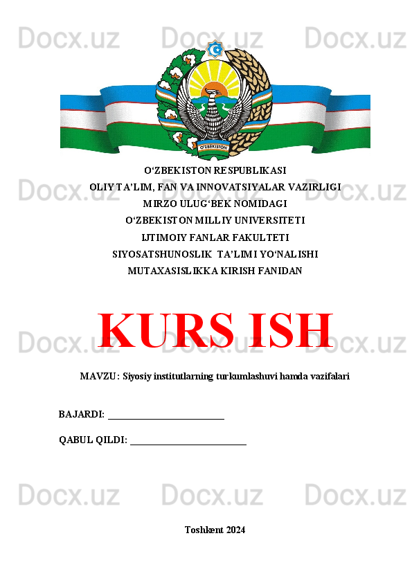 O‘ZBEKISTON RESPUBLIKASI 
OLIY TA’LIM, FAN VA INNOVATSIYALAR VAZIRLIGI
MIRZO ULUG‘BEK NOMIDAGI 
O‘ZBEKISTON MILLIY UNIVERSITETI
IJTIMOIY FANLAR FAKULTETI
SIYOSATSHUNOSLIK  TA’LIMI YO‘NALISHI
MUTAXASISLIKKA KIRISH FANIDAN
KURS ISH
MAVZU: Siyosiy institutlarning turkumlashuvi hamda vazifalari
BAJARDI: ________________________
QABUL QILDI: ________________________
Toshkent 2024 