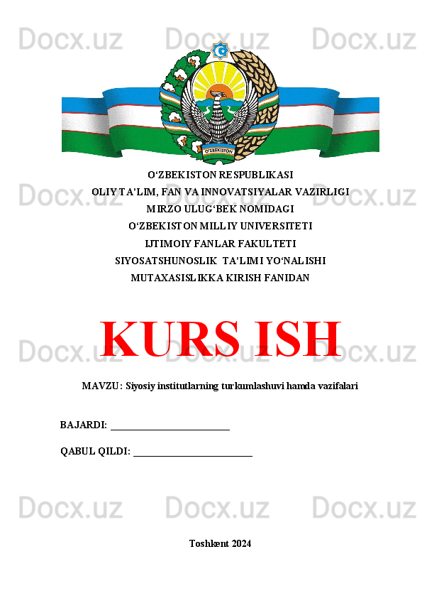 O‘ZBEKISTON RESPUBLIKASI 
OLIY TA’LIM, FAN VA INNOVATSIYALAR VAZIRLIGI
MIRZO ULUG‘BEK NOMIDAGI 
O‘ZBEKISTON MILLIY UNIVERSITETI
IJTIMOIY FANLAR FAKULTETI
SIYOSATSHUNOSLIK  TA’LIMI YO‘NALISHI
MUTAXASISLIKKA KIRISH FANIDAN
KURS ISH
MAVZU: Siyosiy institutlarning turkumlashuvi hamda vazifalari
BAJARDI: ________________________
QABUL QILDI: ________________________
Toshkent 2024