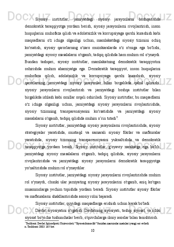 Siyosiy   institutlar,   jamiyatdagi   siyosiy   jarayonlarni   boshqarishda
demokratik   taraqqiyotga   yordam   berish,   siyosiy   jarayonlarni   rivojlantirish,   inson
huquqlarini muhofaza qilish va adolatsizlik va korrupsiyaga qarshi kurashish kabi
maqsadlarni   o'z   ichiga   olganligi   uchun,   mamlakatdagi   siyosiy   tizimini   ochiq
ko'rsatish,   siyosiy   qarorlarning   o'zaro   muzokaralarda   o'z   o'rniga   ega   bo'lishi,
jamiyatdagi siyosiy masalalarni o'rganib, tadqiq qilishda ham muhim rol o'ynaydi.
Bundan   tashqari,   siyosiy   institutlar,   mamlakatning   demokratik   taraqqiyotini
oshirishda   muhim   ahamiyatga   ega.   Demokratik   taraqqiyot,   inson   huquqlarini
muhofaza   qilish,   adolatsizlik   va   korrupsiyaga   qarshi   kurashish,   siyosiy
qarorlarning   jamiyatdagi   siyosiy   jarayonlar   bilan   birgalikda   qabul   qilinishi,
siyosiy   jarayonlarni   rivojlantirish   va   jamiyatdagi   boshqa   institutlar   bilan
birgalikda ishlash kabi omillar orqali oshiriladi. Siyosiy institutlar, bu maqsadlarni
o'z   ichiga   olganligi   uchun,   jamiyatdagi   siyosiy   jarayonlarni   rivojlantirishda,
siyosiy   tizimning   transparensiyasini   ko'rsatishda   va   jamiyatdagi   siyosiy
masalalarni o'rganib, tadqiq qilishda muhim o’rin tutadi 7
.
Siyosiy institutlar, jamiyatdagi siyosiy jarayonlarni rivojlantirishda, siyosiy
strategiyalar   yaratishda,   mustaqil   va   samarali   siyosiy   fikrlar   va   mafkuralar
yaratishda,   siyosiy   tizimning   transparensiyasini   yuksaltishda   va   demokratik
taraqqiyotga   yordam   beradi.   Siyosiy   institutlar,   g'oyaviy   xarakatga   ega   bo'lib,
jamiyatdagi   siyosiy   masalalarni   o'rganib,   tadqiq   qilishda,   siyosiy   jarayonlarni
rivojlantirishda   va   jamiyatdagi   siyosiy   jarayonlarni   demokratik   taraqqiyotga
yo'naltirishda muhim rol o'ynaydilar.
Siyosiy  institutlar,  jamiyatdagi   siyosiy   jarayonlarni  rivojlantirishda   muhim
rol   o'ynaydi,   chunki   ular   jamiyating   siyosiy   jarayonlarini   o'rganib,   aniq   ko'rgan
muammolarga   yechim   topishda   yordam   beradi.   Siyosiy   institutlar   siyosiy   fikrlar
va mafkuralarni shakllantirishda asosiy rolni bajaradi. 
Siyosiy institutlar, quyidagi maqsadlarga erishish uchun kerak bo'ladi:
Davlat siyosiyatini o'rgatish: Davlatning siyosiyati, tashqi siyosat, va ichki
siyosat bo'yicha tushunchalar berib, o'quvchilarga ilmiy asoslar bilan tanishtirish.
7
Toshkent Davlat Iqtisodiyoti Universiteti ”Siyosatshunoslik” fanidan maruzalar matnlari yangi asr avlodi 
n.Toshkent-2003 165-bet
10 