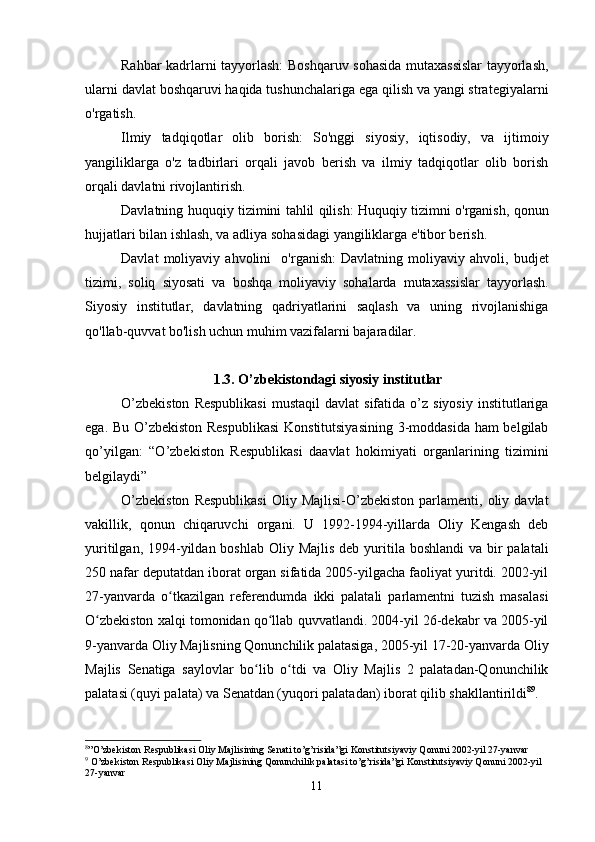 Rahbar kadrlarni tayyorlash: Boshqaruv sohasida mutaxassislar tayyorlash,
ularni davlat boshqaruvi haqida tushunchalariga ega qilish va yangi strategiyalarni
o'rgatish.
Ilmiy   tadqiqotlar   olib   borish:   So'nggi   siyosiy,   iqtisodiy,   va   ijtimoiy
yangiliklarga   o'z   tadbirlari   orqali   javob   berish   va   ilmiy   tadqiqotlar   olib   borish
orqali davlatni rivojlantirish.
Davlatning huquqiy tizimini tahlil qilish: Huquqiy tizimni o'rganish, qonun
hujjatlari bilan ishlash, va adliya sohasidagi yangiliklarga e'tibor berish.
Davlat   moliyaviy   ahvolini     o'rganish:   Davlatning   moliyaviy   ahvoli,   budjet
tizimi,   soliq   siyosati   va   boshqa   moliyaviy   sohalarda   mutaxassislar   tayyorlash.
Siyosiy   institutlar,   davlatning   qadriyatlarini   saqlash   va   uning   rivojlanishiga
qo'llab-quvvat bo'lish uchun muhim vazifalarni bajaradilar. 
1.3. O’zbekistondagi siyosiy institutlar
O’zbekiston  Respublikasi   mustaqil   davlat  sifatida  o’z  siyosiy   institutlariga
ega. Bu O’zbekiston Respublikasi  Konstitutsiyasining  3-moddasida ham belgilab
qo’yilgan:   “O’zbekiston   Respublikasi   daavlat   hokimiyati   organlarining   tizimini
belgilaydi”
O’zbekiston  Respublikasi   Oliy  Majlisi-O’zbekiston  parlamenti,  oliy  davlat
vakillik,   qonun   chiqaruvchi   organi.   U   1992-1994-yillarda   Oliy   Kengash   deb
yuritilgan, 1994-yildan boshlab Oliy Majlis  deb yuritila boshlandi  va bir  palatali
250 nafar deputatdan iborat organ sifatida 2005-yilgacha faoliyat yuritdi. 2002-yil
27-yanvarda   o tkazilgan   referendumda   ikki   palatali   parlamentni   tuzish   masalasiʻ
O zbekiston xalqi tomonidan qo llab quvvatlandi. 2004-yil 26-dekabr va 2005-yil	
ʻ ʻ
9-yanvarda Oliy Majlisning Qonunchilik palatasiga, 2005-yil 17-20-yanvarda Oliy
Majlis   Senatiga   saylovlar   bo lib   o tdi   va   Oliy   Majlis   2   palatadan-Qonunchilik	
ʻ ʻ
palatasi (quyi palata) va Senatdan (yuqori palatadan) iborat qilib shakllantirildi 8 9
.
8
”O’zbekiston Respublikasi Oliy Majlisining Senati to’g’risida”gi  Konstitutsiyaviy Qonuni 2002-yil 27-yanvar
9
  O’zbekiston Respublikasi Oliy Majlisining Qonunchilik palatasi to’g’risida”gi  Konstitutsiyaviy Qonuni 2002-yil 
27-yanvar
11 