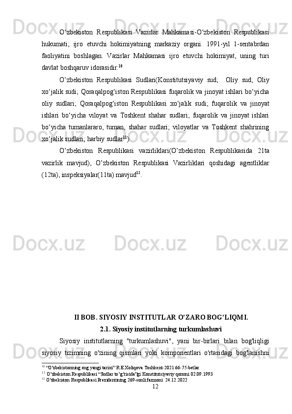 O zbekiston   Respublikasi   Vazirlar   Mahkamasi-O zbekiston   Respublikasiʻ ʻ
hukumati;   ijro   etuvchi   hokimiyatning   markaziy   organi.   1991-yil   1-sentabrdan
faoliyatini   boshlagan.   Vazirlar   Mahkamasi   ijro   etuvchi   hokimiyat,   uning   turi
davlat boshqaruv idorasidir. 10
O’zbekiston   Respublikasi   Sudlari(Konstitutsiyaviy   sud;     Oliy   sud;   Oliy
xo‘jalik sudi; Qoraqalpog‘iston Respublikasi fuqarolik va jinoyat ishlari bo‘yicha
oliy   sudlari;   Qoraqalpog‘iston   Respublikasi   xo‘jalik   sudi;   fuqarolik   va   jinoyat
ishlari   bo‘yicha   viloyat   va   Toshkent   shahar   sudlari;   fuqarolik   va   jinoyat   ishlari
bo‘yicha   tumanlararo,   tuman,   shahar   sudlari;   viloyatlar   va   Toshkent   shahrining
xo‘jalik sudlari; harbiy sudlar 11
)
O’zbekiston   Respublikasi   vazirliklari(O’zbekiston   Respublikasida   21ta
vazirlik   mavjud),   O’zbekiston   Respublikasi   Vazirliklari   qoshidagi   agentliklar
(12ta), inspeksiyalar(11ta) mavjud 12
. 
II BOB. SIYOSIY INSTITUTLAR O’ZARO BOG’LIQMI.
2.1. Siyosiy institutlarning turkumlashuvi
Siyosiy   institutlarning   "turkumlashuvi",   yani   bir-birlari   bilan   bog'liqligi
siyosiy   tizimning   o'zining   qismlari   yoki   komponentlari   o'rtasidagi   bog'lanishni
10
 “O’zbekistonning eng yangi tarixi” R.E.Xoliqova Toshkent-2021 66-75-betlar
11
  O’zbekiston Respublikasi “Sudlar to’g’risida”gi Konstitutsiyaviy qonuni 02.09.1993
12
 O’zbekiston Respublikasi Prezidentining 269-sonli farmoni  24.12.2022
12 