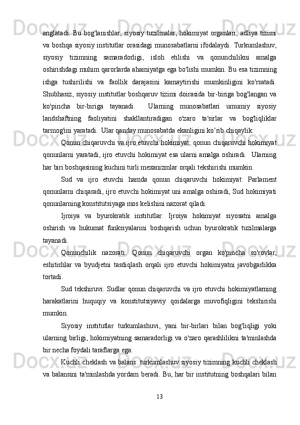 anglatadi.  Bu bog'lanishlar,  siyosiy   tuzilmalar,  hokimiyat  organlari, adliya  tizimi
va boshqa   siyosiy  institutlar  orasidagi   munosabatlarni   ifodalaydi.  Turkumlashuv,
siyosiy   tizimning   samaradorligi,   isloh   etilishi   va   qonunchilikni   amalga
oshirishdagi muhim qarorlarda ahamiyatga ega bo'lishi mumkin. Bu esa tizimning
ishga   tushirilishi   va   faollik   darajasini   kamaytirishi   mumkinligini   ko'rsatadi.
Shubhasiz,  siyosiy  institutlar   boshqaruv  tizimi   doirasida  bir-biriga  bog'langan  va
ko'pincha   bir-biriga   tayanadi.     Ularning   munosabatlari   umumiy   siyosiy
landshaftning   faoliyatini   shakllantiradigan   o'zaro   ta'sirlar   va   bog'liqliklar
tarmog'ini yaratadi.  Ular qanday munosabatda ekanligini ko’rib chiqaylik:
Qonun chiqaruvchi va ijro etuvchi hokimiyat: qonun chiqaruvchi hokimiyat
qonunlarni yaratadi, ijro etuvchi hokimiyat esa ularni amalga oshiradi.   Ularning
har biri boshqasining kuchini turli mexanizmlar orqali tekshirishi mumkin.
Sud   va   ijro   etuvchi   hamda   qonun   chiqaruvchi   hokimiyat:   Parlament
qonunlarni chiqaradi, ijro etuvchi hokimiyat uni amalga oshiradi, Sud hokimiyati
qonunlarning konstitutsiyaga mos kelishini nazorat qiladi. 
Ijroiya   va   byurokratik   institutlar:   Ijroiya   hokimiyat   siyosatni   amalga
oshirish   va   hukumat   funksiyalarini   boshqarish   uchun   byurokratik   tuzilmalarga
tayanadi.
Qonunchilik   nazorati:   Qonun   chiqaruvchi   organ   ko'pincha   so'rovlar,
eshitishlar   va   byudjetni   tasdiqlash   orqali   ijro   etuvchi   hokimiyatni   javobgarlikka
tortadi.
Sud tekshiruvi: Sudlar qonun chiqaruvchi va ijro etuvchi hokimiyatlarning
harakatlarini   huquqiy   va   konstitutsiyaviy   qoidalarga   muvofiqligini   tekshirishi
mumkin.
Siyosiy   institutlar   turkumlashuvi,   yani   bir-birlari   bilan   bog'liqligi   yoki
ularning birligi, hokimiyatning samaradorligi va o'zaro qarashlilikni  ta'minlashda
bir necha foydali taraflarga ega:
Kuchli cheklash va balans: turkumlashuv siyosiy tizimning kuchli cheklash
va balansini ta'minlashda yordam beradi. Bu, har bir institutning boshqalari bilan
13 