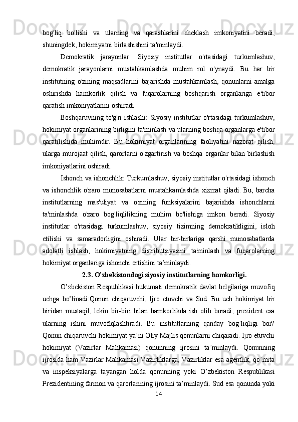 bog'liq   bo'lishi   va   ularning   va   qarashlarini   cheklash   imkoniyatini   beradi,
shuningdek, hokimiyatni birlashishini ta'minlaydi.
Demokratik   jarayonlar:   Siyosiy   institutlar   o'rtasidagi   turkumlashuv,
demokratik   jarayonlarni   mustahkamlashda   muhim   rol   o'ynaydi.   Bu   har   bir
institutning   o'zining   maqsadlarini   bajarishda   mustahkamlash,   qonunlarni   amalga
oshirishda   hamkorlik   qilish   va   fuqarolarning   boshqarish   organlariga   e'tibor
qaratish imkoniyatlarini oshiradi.
Boshqaruvning   to'g'ri   ishlashi:   Siyosiy   institutlar   o'rtasidagi   turkumlashuv,
hokimiyat organlarining birligini ta'minlash va ularning boshqa organlarga e'tibor
qaratilishida   muhimdir.   Bu   hokimiyat   organlarining   faoliyatini   nazorat   qilish,
ularga   murojaat  qilish,   qarorlarni  o'zgartirish  va   boshqa  organlar   bilan  birlashish
imkoniyatlarini oshiradi.
Ishonch va ishonchlik: Turkumlashuv, siyosiy institutlar o'rtasidagi ishonch
va   ishonchlik   o'zaro   munosabatlarni   mustahkamlashda   xizmat   qiladi.   Bu,   barcha
institutlarning   mas'uliyat   va   o'zining   funksiyalarini   bajarishda   ishonchlarni
ta'minlashda   o'zaro   bog'liqlilikning   muhim   bo'lishiga   imkon   beradi.   Siyosiy
institutlar   o'rtasidagi   turkumlashuv,   siyosiy   tizimning   demokratikligini,   isloh
etilishi   va   samaradorligini   oshiradi.   Ular   bir-birlariga   qarshi   munosabatlarda
adolatli   ishlash,   hokimiyatning   distributsiyasini   ta'minlash   va   fuqarolarning
hokimiyat organlariga ishonchi ortishini ta’minlaydi.
2.3. O’zbekistondagi siyosiy institutlarning hamkorligi.
O’zbekiston  Respublikasi  hukumati demokratik davlat  belgilariga muvofiq
uchga   bo’linadi:Qonun   chiqaruvchi,   Ijro   etuvchi   va   Sud.   Bu   uch   hokimiyat   bir
biridan   mustaqil,   lekin   bir-biri   bilan   hamkorlikda   ish   olib   boradi,   prezident   esa
ularning   ishini   muvofiqlashtiradi.   Bu   institutlarning   qanday   bog’liqligi   bor?
Qonun chiqaruvchi hokimiyat ya’ni Oliy Majlis qonunlarni chiqaradi. Ijro etuvchi
hokimiyat   (Vazirlar   Mahkamasi)   qonunning   ijrosini   ta’minlaydi.   Qonunning
ijrosida ham Vazirlar  Mahkamasi  Vazirliklarga, Vazirliklar esa agentlik, qo’mita
va   inspeksiyalarga   tayangan   holda   qonunning   yoki   O’zbekiston   Respublikasi
Prezidentining farmon va qarorlarining ijrosini ta’minlaydi. Sud esa qonunda yoki
14