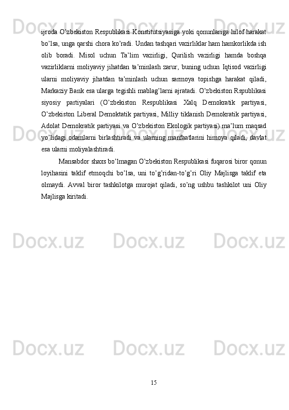 ijroda O’zbekiston Respublikasi  Konstitutsiyasiga  yoki qonunlariga hilof harakat
bo’lsa, unga qarshi chora ko’radi. Undan tashqari vazirliklar ham hamkorlikda ish
olib   boradi.   Misol   uchun   Ta’lim   vazirligi,   Qurilish   vazirligi   hamda   boshqa
vazirliklarni   moliyaviy   jihatdan   ta’minlash   zarur,   buning   uchun   Iqtisod   vazirligi
ularni   moliyaviy   jihatdan   ta’minlash   uchun   sarmoya   topishga   harakat   qiladi,
Markaziy Bank esa ularga tegishli mablag’larni ajratadi. O’zbekiston Rspublikasi
siyosiy   partiyalari   (O’zbekiston   Respublikasi   Xalq   Demokratik   partiyasi,
O’zbekiston   Liberal   Demoktatik   partiyasi,   Milliy  tiklanish   Demokratik  partiyasi,
Adolat Demokratik partiyasi  va O’zbekiston Ekologik partiyasi)  ma’lum maqsad
yo’lidagi   odamlarni   birlashtiradi   va   ularning   manfaatlarini   himoya   qiladi,   davlat
esa ularni moliyalashtiradi. 
Mansabdor shaxs bo’lmagan O’zbekiston Respublikasi fuqarosi biror qonun
loyihasini   taklif   etmoqchi   bo’lsa,   uni   to’g’ridan-to’g’ri   Oliy   Majlisga   taklif   eta
olmaydi.   Avval   biror   tashkilotga   murojat   qiladi,   so’ng   ushbu   tashkilot   uni   Oliy
Majlisga kiritadi.
15 