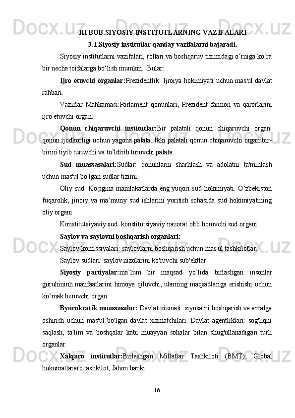 III BOB.SIYOSIY INSTITUTLARNING VAZIFALARI
3.1.Siyosiy institutlar qanday vazifalarni bajaradi.
Siyosiy institutlarni vazifalari, rollari va boshqaruv tizimidagi o‘rniga ko‘ra
bir necha toifalarga bo‘lish mumkin.  Bular:
Ijro etuvchi organlar: Prezidentlik: Ijroiya hokimiyati uchun mas'ul davlat
rahbari.
Vazirlar   Mahkamasi:Parlament   qonunlari,   Prezident   farmon   va   qarorlarini
ijro etuvchi organ.
Qonun   chiqaruvchi   institutlar: Bir   palatali   qonun   chiqaruvchi   organ:
qonun ijodkorligi uchun yagona palata. Ikki palatali qonun chiqaruvchi organ:bir-
birini tiyib turuvchi va to’ldirib turuvchi palata.
Sud   muassasalari: Sudlar:   qonunlarni   sharhlash   va   adolatni   ta'minlash
uchun mas'ul bo'lgan   sudlar tizimi.
Oliy sud: Ko'pgina mamlakatlarda eng yuqori sud hokimiyati. O zbekistonʻ
fuqarolik,   jinoiy   va   ma muriy   sud   ishlarini   yuritish   sohasida   sud   hokimiyatining	
ʼ
oliy organi.
Konstitutsiyaviy sud: konstitutsiyaviy nazorat olib boruvchi sud organi.
Saylov va saylovni boshqarish organlari:
Saylov komissiyalari: saylovlarni boshqarish uchun mas'ul tashkilotlar.
Saylov sudlari: saylov nizolarini ko'ruvchi sub'ektlar.
Siyosiy   partiyalar: ma’lum   bir   maqsad   yo’lida   birlashgan   insonlar
guruhininh manfaatlarini himoya qiluvchi, ularning maqsadlariga erishishi  uchun
ko’mak beruvchi organ.
Byurokratik muassasalar:  Davlat xizmati: siyosatni boshqarish va amalga
oshirish   uchun   mas'ul   bo'lgan   davlat   xizmatchilari.   Davlat   agentliklari:   sog'liqni
saqlash,   ta'lim   va   boshqalar   kabi   muayyan   sohalar   bilan   shug'ullanadigan   turli
organlar.
Xalqaro   institutlar: Birlashgan   Millatlar   Tashkiloti   (BMT);   Global
hukumatlararo tashkilot; Jahon banki.
16 