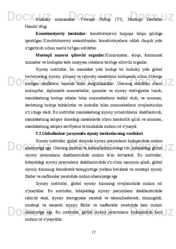 Hududiy   muassasalar:   Yevropa   Ittifoqi   (YI),   Mustaqil   Davlatlar
Hamdo’stligi. 
Konstitutsiyaviy   institutlar:   konstitutsiyaviy   huquqni   talqin   qilishga
qaratilgan   Konstitutsiyaviy   assambleyalar;   konstitutsiyalarni   ishlab   chiqish   yoki
o'zgartirish   uchun mas'ul bo'lgan sub'ektlar.
Mustaqil   nazorat   qiluvchi   organlar: Komissiyalar,   aloqa,   kommunal
xizmatlar va boshqalar kabi muayyan sohalarni tartibga soluvchi organlar.
Siyosiy   institutlar,   bir   mamlakat   yoki   boshqa   bir   hududiy   yoki   global
teritoriyadagi siyosiy, ijtimoiy va iqtisodiy masalalarni boshqarish uchun o'zlariga
berilgan   vazifalarni   bajarish   bilan   shug'ullanadilar.   Ularning   vazifalari   o'zaro
muloqotlar,   diplomatik   munosabatlar,   qonunlar   va   siyosiy   strategiyalar   tuzish,
mamlakatning   boshqa   sohalar   bilan   munosabatlarni   tashkil   etish,   va   umuman,
davlatning   boshqa   tashkilotlar   va   hududlar   bilan   munosabatlarni   rivojlantirishni
o'z ichiga oladi. Bu institutlar mamlakatning siyosiy yo'nalishlarini shakllantirish,
mamlakatning xalqaro doiradagi masalalarda o'zaro hamkorlik qilish va umuman,
mamlakatning xalqaro xavfiyatini ta'minlashda muhim rol o'ynaydi.
3.2.Globallashuv jarayonida siyosiy institutlarning vazifalari
Siyosiy institutlar, global dunyoda siyosiy jarayonlarni boshqarishda muhim
ahamiyatga ega. Ularning yaratish va takomillashtirishdagi roli, kelajakdagi global
siyosiy   jarayonlarni   shakllantirishda   muhim   ta'sir   ko'rsatadi.   Bu   institutlar,
kelajakdagi siyosiy jarayonlarni shakllantirishda o'z-o'zini namoyon qiladi, global
siyosiy tizimning demokratik taraqqiyotiga yordam berishadi  va mustaqil siyosiy
fikrlar va mafkuralar yaratishda muhim ahamiyatga ega.
Siyosiy   institutlar,   global   siyosiy   tizimning   rivojlanishida   muhim   rol
o'ynaydilar.   Bu   institutlar,   kelajakdagi   siyosiy   jarayonlarni   shakllantirishda
ishtirok   etadi,   siyosiy   strategiyalar   yaratadi   va   takomillashtiradi,   shuningdek,
mustaqil   va   samarali   siyosiy   fikrlar   va   mafkuralar   yaratishda   ham   muhim
ahamiyatga   ega.   Bu   institutlar,   global   siyosiy   jarayonlarni   boshqarishda   ham
muhim rol o'ynaydilar.
17 