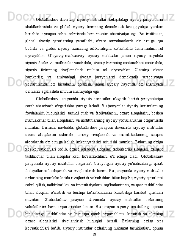 Globallashuv   davridagi   siyosiy   institutlar,   kelajakdagi   siyosiy   jarayonlarni
shakllantirishda   va   global   siyosiy   tizimning   demokratik   taraqqiyotiga   yordam
berishda   o'ynagan   rolini   oshirishda   ham   muhim   ahamiyatga   ega.   Bu   institutlar,
global   siyosiy   qarorlarning   yaratilishi,   o'zaro   muzokaralarda   o'z   o'rniga   ega
bo'lishi   va   global   siyosiy   tizimning   oshkoraligini   ko'rsatishda   ham   muhim   rol
o'ynaydilar.   G oyaviy-mafkuraviy   siyosiy   institutlar   jahon   siyosiy   hayotidaʻ
siyosiy fikrlar va mafkuralar yaratishda, siyosiy tizimning oshkoralikni oshirishda,
siyosiy   tizimning   rivojlanishida   muhim   rol   o'ynaydilar.   Ularning   o'zaro
hamkorligi   va   jamiyatdagi   siyosiy   jarayonlarni   demokratik   taraqqiyotga
yo'naltirishda   o'z   hissalarini   qo'shish,   jahon   siyosiy   hayotida   o'z   ahamiyatli
o'rinlarni egallashda muhim ahamiyatga ega.
Globallashuv   jarayonida   siyosiy   institutlar   o'zgarib   borish   jarayonlariga
qarab  ahamiyatli   o'zgarishlar  yuzaga   keladi.  Bu  jarayonlar   siyosiy  institutlarning
foydalanish   huquqlarini,   tashkil   etish   va   faoliyatlarini,   o'zaro   aloqalarini,   boshqa
mamlakatlar bilan aloqalarini va institutlarning siyosiy yo'nalishlarini o'zgartirishi
mumkin.   Birinchi   navbatda,   globallashuv   jarayoni   davomida   siyosiy   institutlar
o'zaro   aloqalarini   oshirishi,   tarixiy   rivojlanish   va   mamlakatlarning   xalqaro
aloqalarida  o'z   o'rniga   kelish   imkoniyatlarini   oshirishi   mumkin.   Bularning  o'ziga
xos ko'rsatkichlari  bo'lib, o'zaro iqtisodiy aloqalar, tadbirkorlik aloqalari, xalqaro
tashkilotlar   bilan   aloqalar   kabi   ko'rsatkichlarni   o'z   ichiga   oladi.   Globallashuv
jarayonida   siyosiy   institutlar   o'zgartirib   borayotgan   siyosiy   yo'nalishlariga   qarab
faoliyatlarini   boshqarish   va   rivojlantirish   lozim.   Bu   jarayonda   siyosiy   institutlar
o'zlarining mamlakatlarida rivojlanish yo'nalishlari bilan bog'liq siyosiy qarorlarni
qabul qilish, tadbirkorlikni va investitsiyalarni rag'batlantirish, xalqaro tashkilotlar
bilan   aloqalar   o'rnatish   va   boshqa   ko'rsatkichlarni   kuzatishga   harakat   qilishlari
mumkin.   Globallashuv   jarayoni   davomida   siyosiy   institutlar   o'zlarining
vakolatlarini   ham   o'zgartirishlari   lozim.   Bu   jarayon   siyosiy   institutlarga   qonun
hujjatlariga,   tashkilotlar   va   biznesga   qarab   o'zgarishlarni   kuzatish   va   ularning
o'zaro   aloqalarini   rivojlantirish   huquqini   beradi.   Bularning   o'ziga   xos
ko'rsatkichlari   bo'lib,   siyosiy   institutlar   o'zlarining   hukumat   tashkilotlari,   qonun
18 