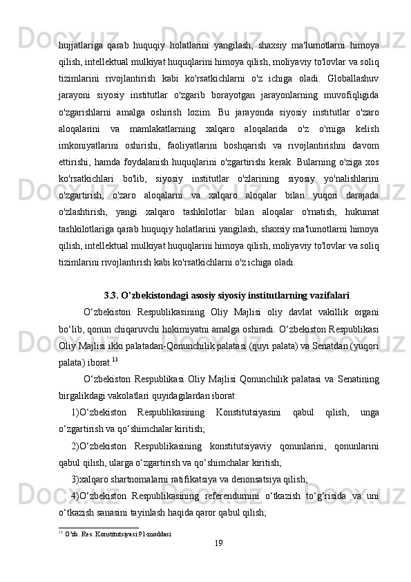 hujjatlariga   qarab   huquqiy   holatlarini   yangilash,   shaxsiy   ma'lumotlarni   himoya
qilish, intellektual mulkiyat huquqlarini himoya qilish, moliyaviy to'lovlar va soliq
tizimlarini   rivojlantirish   kabi   ko'rsatkichlarni   o'z   ichiga   oladi.   Globallashuv
jarayoni   siyosiy   institutlar   o'zgarib   borayotgan   jarayonlarning   muvofiqligida
o'zgarishlarni   amalga   oshirish   lozim.   Bu   jarayonda   siyosiy   institutlar   o'zaro
aloqalarini   va   mamlakatlarning   xalqaro   aloqalarida   o'z   o'rniga   kelish
imkoniyatlarini   oshirishi,   faoliyatlarini   boshqarish   va   rivojlantirishni   davom
ettirishi,   hamda   foydalanish   huquqlarini   o'zgartirishi   kerak.   Bularning   o'ziga   xos
ko'rsatkichlari   bo'lib,   siyosiy   institutlar   o'zlarining   siyosiy   yo'nalishlarini
o'zgartirish,   o'zaro   aloqalarni   va   xalqaro   aloqalar   bilan   yuqori   darajada
o'zlashtirish,   yangi   xalqaro   tashkilotlar   bilan   aloqalar   o'rnatish,   hukumat
tashkilotlariga qarab huquqiy holatlarini yangilash, shaxsiy ma'lumotlarni himoya
qilish, intellektual mulkiyat huquqlarini himoya qilish, moliyaviy to'lovlar va soliq
tizimlarini rivojlantirish kabi ko'rsatkichlarni o'z ichiga oladi. 
3.3. O’zbekistondagi asosiy siyosiy institutlarning vazifalari
O‘zbekiston   Respublikasining   Oliy   Majlisi   oliy   davlat   vakillik   organi
bo‘lib, qonun chiqaruvchi hokimiyatni amalga oshiradi. O‘zbekiston Respublikasi
Oliy Majlisi ikki palatadan-Qonunchilik palatasi (quyi palata) va Senatdan (yuqori
palata) iborat. 13
 
O‘zbekiston   Respublikasi   Oliy   Majlisi   Qonunchilik   palatasi   va   Senatining
birgalikdagi vakolatlari quyidagilardan iborat:
1)O‘zbekiston   Respublikasining   Konstitutsiyasini   qabul   qilish,   unga
o‘zgartirish va qo‘shimchalar kiritish;
2)O‘zbekiston   Respublikasining   konstitutsiyaviy   qonunlarini,   qonunlarini
qabul qilish, ularga o‘zgartirish va qo‘shimchalar kiritish;
3)xalqaro shartnomalarni ratifikatsiya va denonsatsiya qilish;
4)O‘zbekiston   Respublikasining   referendumini   o‘tkazish   to‘g‘risida   va   uni
o‘tkazish sanasini tayinlash haqida qaror qabul qilish;
13
 O’zb. Res. Konstitutsiyasi 91-moddasi
19 