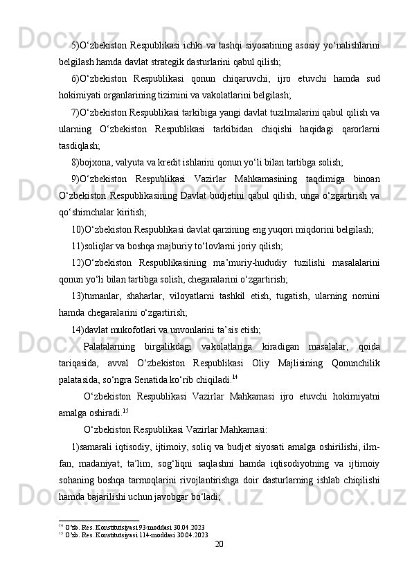 5)O‘zbekiston  Respublikasi  ichki  va tashqi  siyosatining  asosiy  yo‘nalishlarini
belgilash hamda davlat strategik dasturlarini qabul qilish;
6)O‘zbekiston   Respublikasi   qonun   chiqaruvchi,   ijro   etuvchi   hamda   sud
hokimiyati organlarining tizimini va vakolatlarini belgilash;
7)O‘zbekiston Respublikasi tarkibiga yangi davlat tuzilmalarini qabul qilish va
ularning   O‘zbekiston   Respublikasi   tarkibidan   chiqishi   haqidagi   qarorlarni
tasdiqlash;
8)bojxona, valyuta va kredit ishlarini qonun yo‘li bilan tartibga solish;
9)O‘zbekiston   Respublikasi   Vazirlar   Mahkamasining   taqdimiga   binoan
O‘zbekiston   Respublikasining   Davlat   budjetini   qabul   qilish,   unga   o‘zgartirish   va
qo‘shimchalar kiritish;
10)O‘zbekiston Respublikasi davlat qarzining eng yuqori miqdorini belgilash;
11)soliqlar va boshqa majburiy to‘lovlarni joriy qilish;
12)O‘zbekiston   Respublikasining   ma’muriy-hududiy   tuzilishi   masalalarini
qonun yo‘li bilan tartibga solish, chegaralarini o‘zgartirish;
13)tumanlar,   shaharlar,   viloyatlarni   tashkil   etish,   tugatish,   ularning   nomini
hamda chegaralarini o‘zgartirish;
14)davlat mukofotlari va unvonlarini ta’sis etish;  
Palatalarning   birgalikdagi   vakolatlariga   kiradigan   masalalar,   qoida
tariqasida,   avval   O‘zbekiston   Respublikasi   Oliy   Majlisining   Qonunchilik
palatasida, so‘ngra Senatida ko‘rib chiqiladi. 14
            
O‘zbekiston   Respublikasi   Vazirlar   Mahkamasi   ijro   etuvchi   hokimiyatni
amalga oshiradi. 15
 
O‘zbekiston Respublikasi Vazirlar Mahkamasi:
1)samarali   iqtisodiy,   ijtimoiy,  soliq   va  budjet   siyosati   amalga  oshirilishi,  ilm-
fan,   madaniyat,   ta’lim,   sog‘liqni   saqlashni   hamda   iqtisodiyotning   va   ijtimoiy
sohaning   boshqa   tarmoqlarini   rivojlantirishga   doir   dasturlarning   ishlab   chiqilishi
hamda bajarilishi uchun javobgar bo‘ladi;
14
 O’zb. Res. Konstitutsiyasi 93-moddasi 30.04.2023
15
 O’zb. Res. Konstitutsiyasi 114-moddasi 30.04.2023
20