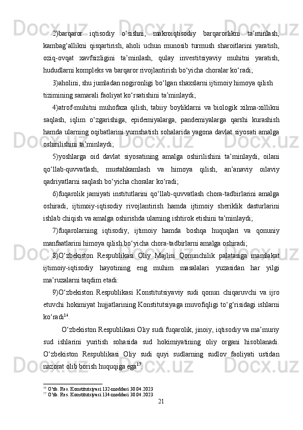 2)barqaror   iqtisodiy   o‘sishni,   makroiqtisodiy   barqarorlikni   ta’minlash,
kambag‘allikni   qisqartirish,   aholi   uchun   munosib   turmush   sharoitlarini   yaratish,
oziq-ovqat   xavfsizligini   ta’minlash,   qulay   investitsiyaviy   muhitni   yaratish,
hududlarni kompleks va barqaror rivojlantirish bo‘yicha choralar ko‘radi;
3)aholini, shu jumladan nogironligi bo‘lgan shaxslarni ijtimoiy himoya qilish
tizimining samarali faoliyat ko‘rsatishini ta’minlaydi;
4)atrof-muhitni   muhofaza   qilish,   tabiiy   boyliklarni   va   biologik   xilma-xillikni
saqlash,   iqlim   o‘zgarishiga,   epidemiyalarga,   pandemiyalarga   qarshi   kurashish
hamda ularning oqibatlarini yumshatish sohalarida yagona davlat siyosati amalga
oshirilishini ta’minlaydi;
5)yoshlarga   oid   davlat   siyosatining   amalga   oshirilishini   ta’minlaydi,   oilani
qo‘llab-quvvatlash,   mustahkamlash   va   himoya   qilish,   an’anaviy   oilaviy
qadriyatlarni saqlash bo‘yicha choralar ko‘radi;
6)fuqarolik  jamiyati   institutlarini   qo‘llab-quvvatlash   chora-tadbirlarini   amalga
oshiradi,   ijtimoiy-iqtisodiy   rivojlantirish   hamda   ijtimoiy   sheriklik   dasturlarini
ishlab chiqish va amalga oshirishda ularning ishtirok etishini ta’minlaydi;
7)fuqarolarning   iqtisodiy,   ijtimoiy   hamda   boshqa   huquqlari   va   qonuniy
manfaatlarini himoya qilish bo‘yicha chora-tadbirlarni amalga oshiradi;
8)O‘zbekiston   Respublikasi   Oliy   Majlisi   Qonunchilik   palatasiga   mamlakat
ijtimoiy-iqtisodiy   hayotining   eng   muhim   masalalari   yuzasidan   har   yilgi
ma’ruzalarni taqdim etadi: 
9)O‘zbekiston   Respublikasi   Konstitutsiyaviy   sudi   qonun   chiqaruvchi   va   ijro
etuvchi hokimiyat hujjatlarining Konstitutsiyaga muvofiqligi to‘g‘risidagi ishlarni
ko‘radi 16
.  
O‘zbekiston Respublikasi Oliy sudi fuqarolik, jinoiy, iqtisodiy va ma’muriy
sud   ishlarini   yuritish   sohasida   sud   hokimiyatining   oliy   organi   hisoblanadi.
O‘zbekiston   Respublikasi   Oliy   sudi   quyi   sudlarning   sudlov   faoliyati   ustidan
nazorat olib borish huquqiga ega 17
.
16
 O’zb. Res. Konstitutsiyasi 132-moddasi 30.04.2023
17
 O’zb. Res. Konstitutsiyasi 134-moddasi 30.04.2023
21 