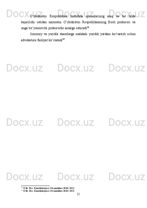 O‘zbekiston   Respublikasi   hududida   qonunlarning   aniq   va   bir   xilda
bajarilishi   ustidan   nazoratni   O‘zbekiston   Respublikasining   Bosh   prokurori   va
unga bo‘ysunuvchi prokurorlar amalga oshiradi 18
. 
Jismoniy   va   yuridik   shaxslarga   malakali   yuridik   yordam   ko‘rsatish   uchun
advokatura faoliyat ko‘rsatadi 19
.
18
 O’zb. Res. Konstitutsiyasi 134-moddasi 30.04.2023
19
 O’zb. Res. Konstitutsiyasi 143-moddasi 30.04.2023
22 