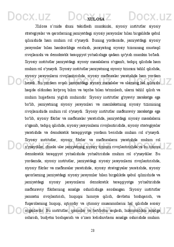 XULOSA
Xulosa   o’rnida   shuni   takidlash   mumkinki,   siyosiy   institutlar   siyosiy
strategiyalar va qarorlarning jamiyatdagi siyosiy jarayonlar bilan birgalikda qabul
qilinishida   ham   muhim   rol   o'ynaydi.   Buning   yordamida,   jamiyatdagi   siyosiy
jarayonlar   bilan   hamkorlikga   erishish,   jamiyating   siyosiy   tizimining   mustaqil
rivojlanishi va demokratik taraqqiyot yo'nalishiga qadam qo'yish mumkin bo'ladi.
Siyosiy   institutlar   jamiyatdagi   siyosiy   masalalarni   o'rganib,   tadqiq   qilishda   ham
muhim rol o'ynaydi. Siyosiy institutlar jamiyatning siyosiy tizimini tahlil qilishda,
siyosiy   jarayonlarni   rivojlantirishda,   siyosiy   mafkuralar   yaratishda   ham   yordam
beradi.   Bu   yordam   orqali   jamiyatdagi   siyosiy   masalalar   va   ularning   hal   qilinishi
haqida   oldindan   ko'proq   bilim   va   tajriba   bilan   ta'minlash,   ularni   tahlil   qilish   va
muhim   hujjatlarni   yig'ish   muhimdir.   Siyosiy   institutlar   g'oyaviy   xarakatga   ega
bo'lib,   jamiyatning   siyosiy   jarayonlari   va   mamlakatning   siyosiy   tizimining
rivojlanishida   muhim   rol   o'ynaydi.   Siyosiy   institutlar   mafkuraviy   xarakatga   ega
bo'lib,   siyosiy   fikrlar   va   mafkuralar   yaratishda,   jamiyatdagi   siyosiy   masalalarni
o'rganib, tadqiq qilishda, siyosiy jarayonlarni rivojlantirishda, siyosiy strategiyalar
yaratishda   va   demokratik   taraqqiyotga   yordam   berishda   muhim   rol   o'ynaydi.
Siyosiy   institutlar,   siyosiy   fikrlar   va   mafkuralarni   yaratishda   muhim   rol
o'ynaydilar, chunki ular jamiyatning siyosiy tizimini rivojlantirishda va bu tizimni
demokratik   taraqqiyot   yo'nalishida   yo'naltirishda   muhim   rol   o'ynaydilar.   Bu
yordamda,   siyosiy   institutlar,   jamiyatdagi   siyosiy   jarayonlarni   rivojlantirishda,
siyosiy   fikrlar   va   mafkuralar   yaratishda,   siyosiy   strategiyalar   yaratishda,   siyosiy
qarorlarning   jamiyatdagi   siyosiy   jarayonlar   bilan   birgalikda   qabul   qilinishida   va
jamiyatdagi   siyosiy   jarayonlarni   demokratik   taraqqiyotga   yo'naltirishda
mafkuraviy   fikrlarning   amalga   oshirilishiga   asoslangan.   Siyosiy   institutlar
jamoatni   rivojlantirish,   huquqni   himoya   qilish,   davlatni   boshqarish,   va
fuqarolarning   huquqi,   iqtisodiy   va   ijtimoiy   muammolarini   hal   qilishda   asosiy
organlardir.   Bu   institutlar,   qonunlar   va   tartibotni   saqlash,   hukmronlikni   amalga
oshirish,   budjetni   boshqarish   va   o‘zaro   kelishuvlarni   amalga   oshirishda   muhim.
23 