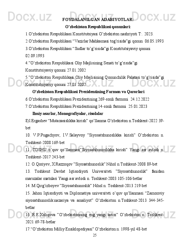 FOYDALANILGAN ADABIYOTLAR:
O’zbekiston Respublikasi qonunlari:
1.O’zbekiston Respublikasi Konstitutsiyasi O’zbekiston nashriyoti T:. 2023.
2.O’zbekiston Respublikasi “Vazirlar Mahkamasi tog’risida”gi qonun  06.05.1993
3.O’zbekiston Respublikasi “Sudlar to’g’risida”gi Konstitutsiyaviy qonuni 
02.09.1993
4.”O’zbekiston Respublikasi Oliy Majlisining Senati to’g’risida”gi 
Konstitutsiyaviy qonuni 27.01.2002
5.”O’zbekiston Respublikasi  Oliy Majlisining Qonunchilik Palatasi to’g’risida”gi
Konstitutsiyaviy qonuni 27.01.2002
O’zbekiston Respublikasi Prezidentining Farmon va Qarorlari
6.O’zbekiston Respublikasi Prezidentining 269-sonli farmoni  24.12.2022
7.O’zbekiston Respublikasi Prezidentining 14-sonli farmoni  25.01.2023
Ilmiy asarlar, Monografiyalar, risolalar
8)I.Ergashev “Mutaxasislikka kirish” qo’llanma O’zbekiston n.Toshkent-2022 39-
bet
10.   V.P.Pugachyov,   I.V.Salayvoy   ”Siyosatshunoslikka   kirish”   O’zbekiston   n.
Toshkent-2008 169-bet
11.   TDSHU   o’quv   qo’llanmasi”Siyosatshunoslikka   kirish”   Yangi   asr   avlodi   n.
Toshkent-2017 243-bet
12. O.Qoriyev, X.Razzoqov ”Siyosatshunoslik” Nihol n.Toshkent-2008 89-bet
13.   Toshkent   Davlat   Iqtisodiyoti   Universiteti   ”Siyosatshunoslik”   fanidan
maruzalar matnlari Yangi asr avlodi n. Toshkent-2003 105-106-betlar
14. M.Qirg’izboyev ”Siyosatshunoslik” Nihol n. Toshkent-2013 219-bet
15.  Jahon   Iqtisodiyoti   va  Diplomatiya   universiteti   o’quv  qo’llanmasi   “Zamonviy
siyosatshunoslik:nazariya   va   amaliyot”   O’zbekiston   n.Toshkent-2013   344-345-
betlar
16.   R.E.Xoliqova   ”O’zbekistonning   eng   yangi   tarixi”   O’zbekiston   n.   Toshkent-
2021 69-78-betlar
17.“O’zbekiston Milliy Ensiklopediyasi” O’zbekiston n. 1998-yil 48-bet
25