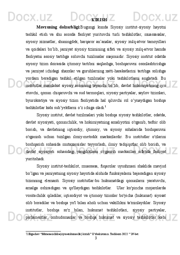 KIRISH
Mavzuning   dolzarbligi: Bugungi   kunda   Siyosiy   institut-siyosiy   hayotni
tashkil   etish   va   shu   asosda   faoliyat   yurituvchi   turli   tashkilotlar,   muassasalar,
siyosiy   xizmatlar,   shuningdek,   barqaror   an’analar,   siyosiy   xulq-atvor   tamoyillari
va qoidalari bo’lib, jamiyat  siyosiy tizimining sifati va siyosiy xulq-atvor hamda
faoliyatni   asosiy   tartibga   soluvchi   tuzilmalar   majmuidir.   Siyosiy   institut   odatda
siyosiy   tizim   doirasida   ijtimoiy   tartibni   saqlashga,   boshqaruvni   osonlashtirishga
va   jamiyat   ichidagi   shaxslar   va   guruhlarning   xatti-harakatlarini   tartibga   solishga
yordam   beradigan   tashkil   etilgan   tuzilmalar   yoki   tashkilotlarni   anglatadi.   Bu
institutlar mamlakat  siyosiy asosining  tayanchi bo lib, davlat  hokimiyatining ijroʻ
etuvchi, qonun chiqaruvchi va sud tarmoqlari, siyosiy partiyalar, saylov tizimlari,
byurokratiya   va   siyosiy   tizim   faoliyatida   hal   qiluvchi   rol   o ynaydigan   boshqa	
ʻ
tashkilotlar kabi sub yektlarni o z ichiga oladi.	
ʼ ʻ 1
Siyosiy institut, davlat tuzilmalari yoki boshqa siyosiy tashkilotlar, odatda,
davlat   siyosiyati,   qonunchilik,  va  hokimiyatning  amaliyotini  o'rganib,  tadbir   olib
borish,   va   davlatning   iqtisodiy,   ijtimoiy,   va   siyosiy   sohalarida   boshqaruvni
o'rganish   uchun   tuzilgan   ilmiy-metodik   markazlardir.   Bu   institutlar   o'zlarini
boshqarish   sohasida   mutaxassislar   tayyorlash,   ilmiy   tadqiqotlar   olib   borish,   va
davlat   siyosiyati   sohasidagi   yangiliklarni   o'rganish   markazlari   sifatida   faoliyat
yuritishadi.
Siyosiy   institut-tashkilot,   muassasa,   fuqarolar   uyushmasi   shaklida   mavjud
bo’lgan va jamiyatning siyosiy hayotida alohida funksiyalarni bajaradigan siyosiy
tizimning   elemanti.   Siyosiy   institutlar-bu   hukumatdagi   qonunlarni   yaratuvchi,
amalga   oshiradigan   va   qo'llaydigan   tashkilotlar.     Ular   ko'pincha   mojarolarda
vositachilik   qiladilar,   iqtisodiyot   va   ijtimoiy   tizimlar   bo'yicha   (hukumat)   siyosat
olib   boradilar   va   boshqa   yo'l   bilan   aholi   uchun   vakillikni   ta'minlaydilar.   Siyosiy
institutlar,   boshqa   so'z   bilan,   hukumat   tashkilotlari,   siyosiy   partiyalar,
parlamentlar,   ombudsmanlar   va   boshqa   hukumat   va   siyosiy   tashkilotlar   kabi
1
I.Ergashev “Mutaxasislikka(siyosatshunoslik) kirish” O’zbekiston n.Toshkent-2022 ” 39-bet  
3