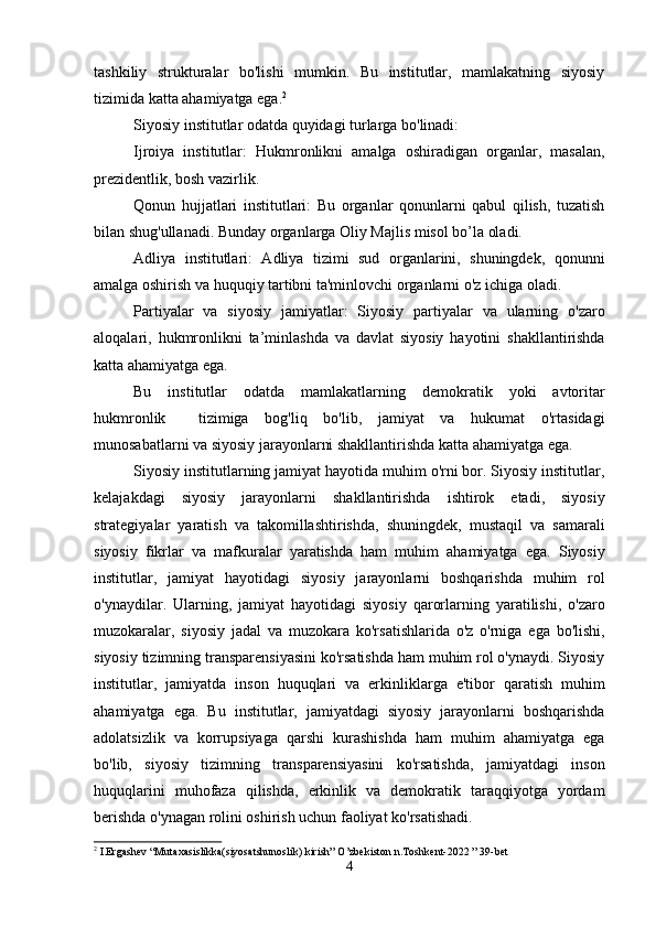 tashkiliy   strukturalar   bo'lishi   mumkin.   Bu   institutlar,   mamlakatning   siyosiy
tizimida katta ahamiyatga ega. 2
Siyosiy institutlar odatda quyidagi turlarga bo'linadi:
Ijroiya   institutlar:   Hukmronlikni   amalga   oshiradigan   organlar,   masalan,
prezidentlik, bosh vazirlik.
Qonun   hujjatlari   institutlari:   Bu   organlar   qonunlarni   qabul   qilish,   tuzatish
bilan shug'ullanadi. Bunday organlarga Oliy Majlis misol bo’la oladi.
Adliya   institutlari:   Adliya   tizimi   sud   organlarini,   shuningdek,   qonunni
amalga oshirish va huquqiy tartibni ta'minlovchi organlarni o'z ichiga oladi.
Partiyalar   va   siyosiy   jamiyatlar:   Siyosiy   partiyalar   va   ularning   o'zaro
aloqalari,   hukmronlikni   ta’minlashda   va   davlat   siyosiy   hayotini   shakllantirishda
katta ahamiyatga ega.
Bu   institutlar   odatda   mamlakatlarning   demokratik   yoki   avtoritar
hukmronlik     tizimiga   bog'liq   bo'lib,   jamiyat   va   hukumat   o'rtasidagi
munosabatlarni va siyosiy jarayonlarni shakllantirishda katta ahamiyatga ega. 
Siyosiy institutlarning jamiyat hayotida muhim o'rni bor. Siyosiy institutlar,
kelajakdagi   siyosiy   jarayonlarni   shakllantirishda   ishtirok   etadi,   siyosiy
strategiyalar   yaratish   va   takomillashtirishda,   shuningdek,   mustaqil   va   samarali
siyosiy   fikrlar   va   mafkuralar   yaratishda   ham   muhim   ahamiyatga   ega.   Siyosiy
institutlar,   jamiyat   hayotidagi   siyosiy   jarayonlarni   boshqarishda   muhim   rol
o'ynaydilar.   Ularning,   jamiyat   hayotidagi   siyosiy   qarorlarning   yaratilishi,   o'zaro
muzokaralar,   siyosiy   jadal   va   muzokara   ko'rsatishlarida   o'z   o'rniga   ega   bo'lishi,
siyosiy tizimning transparensiyasini ko'rsatishda ham muhim rol o'ynaydi. Siyosiy
institutlar,   jamiyatda   inson   huquqlari   va   erkinliklarga   e'tibor   qaratish   muhim
ahamiyatga   ega.   Bu   institutlar,   jamiyatdagi   siyosiy   jarayonlarni   boshqarishda
adolatsizlik   va   korrupsiyaga   qarshi   kurashishda   ham   muhim   ahamiyatga   ega
bo'lib,   siyosiy   tizimning   transparensiyasini   ko'rsatishda,   jamiyatdagi   inson
huquqlarini   muhofaza   qilishda,   erkinlik   va   demokratik   taraqqiyotga   yordam
berishda o'ynagan rolini oshirish uchun faoliyat ko'rsatishadi.
2
 I.Ergashev “Mutaxasislikka(siyosatshunoslik) kirish” O’zbekiston n.Toshkent-2022 ” 39-bet  
4 