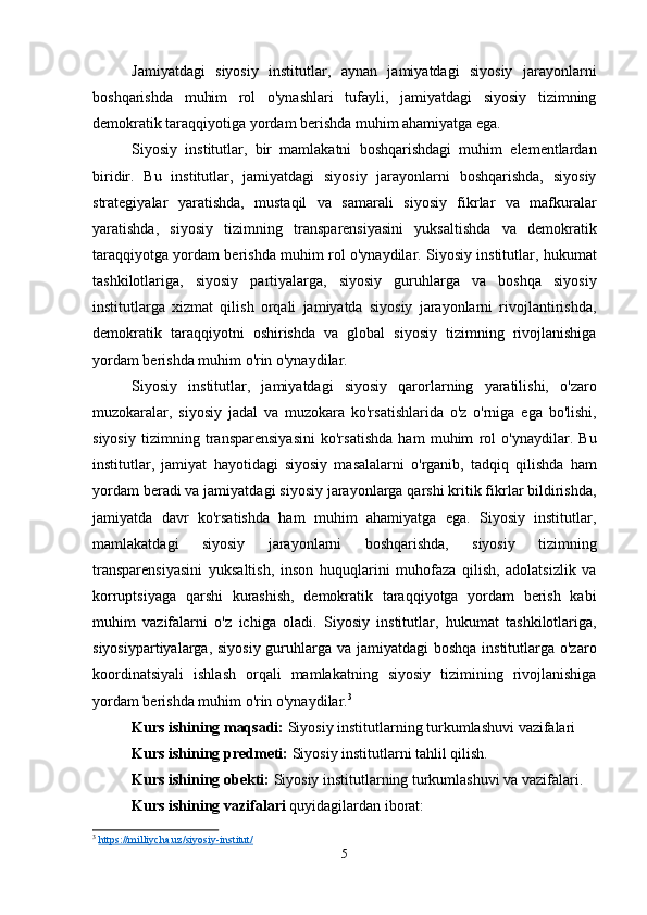 Jamiyatdagi   siyosiy   institutlar,   aynan   jamiyatdagi   siyosiy   jarayonlarni
boshqarishda   muhim   rol   o'ynashlari   tufayli,   jamiyatdagi   siyosiy   tizimning
demokratik taraqqiyotiga yordam berishda muhim ahamiyatga ega.
Siyosiy   institutlar,   bir   mamlakatni   boshqarishdagi   muhim   elementlardan
biridir.   Bu   institutlar,   jamiyatdagi   siyosiy   jarayonlarni   boshqarishda,   siyosiy
strategiyalar   yaratishda,   mustaqil   va   samarali   siyosiy   fikrlar   va   mafkuralar
yaratishda,   siyosiy   tizimning   transparensiyasini   yuksaltishda   va   demokratik
taraqqiyotga yordam berishda muhim rol o'ynaydilar. Siyosiy institutlar, hukumat
tashkilotlariga,   siyosiy   partiyalarga,   siyosiy   guruhlarga   va   boshqa   siyosiy
institutlarga   xizmat   qilish   orqali   jamiyatda   siyosiy   jarayonlarni   rivojlantirishda,
demokratik   taraqqiyotni   oshirishda   va   global   siyosiy   tizimning   rivojlanishiga
yordam berishda muhim o'rin o'ynaydilar.
Siyosiy   institutlar,   jamiyatdagi   siyosiy   qarorlarning   yaratilishi,   o'zaro
muzokaralar,   siyosiy   jadal   va   muzokara   ko'rsatishlarida   o'z   o'rniga   ega   bo'lishi,
siyosiy   tizimning   transparensiyasini   ko'rsatishda   ham   muhim   rol   o'ynaydilar.   Bu
institutlar,   jamiyat   hayotidagi   siyosiy   masalalarni   o'rganib,   tadqiq   qilishda   ham
yordam beradi va jamiyatdagi siyosiy jarayonlarga qarshi kritik fikrlar bildirishda,
jamiyatda   davr   ko'rsatishda   ham   muhim   ahamiyatga   ega.   Siyosiy   institutlar,
mamlakatdagi   siyosiy   jarayonlarni   boshqarishda,   siyosiy   tizimning
transparensiyasini   yuksaltish,   inson   huquqlarini   muhofaza   qilish,   adolatsizlik   va
korruptsiyaga   qarshi   kurashish,   demokratik   taraqqiyotga   yordam   berish   kabi
muhim   vazifalarni   o'z   ichiga   oladi.   Siyosiy   institutlar,   hukumat   tashkilotlariga,
siyosiypartiyalarga, siyosiy guruhlarga va jamiyatdagi boshqa institutlarga o'zaro
koordinatsiyali   ishlash   orqali   mamlakatning   siyosiy   tizimining   rivojlanishiga
yordam berishda muhim o'rin o'ynaydilar. 3
Kurs ishining maqsadi:  Siyosiy institutlarning turkumlashuvi vazifalari
Kurs ishining predmeti:  Siyosiy institutlarni tahlil qilish.
Kurs ishining obekti:  Siyosiy institutlarning turkumlashuvi va vazifalari.
Kurs ishining vazifalari  quyidagilardan iborat:
3
  https://milliycha.uz/siyosiy-institut/  
5 