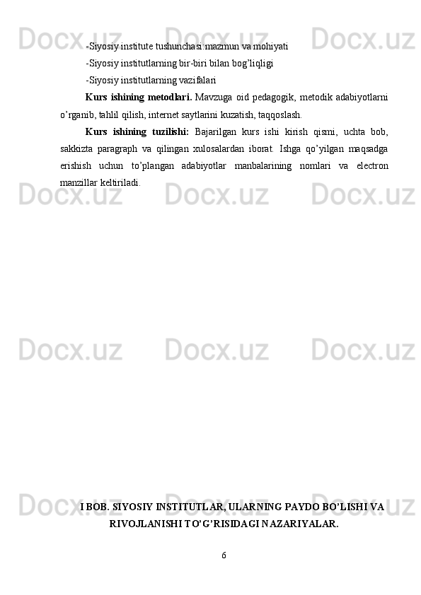 -Siyosiy institute tushunchasi:mazmun va mohiyati
-Siyosiy institutlarning bir-biri bilan bog’liqligi 
-Siyosiy institutlarning vazifalari
Kurs   ishining   metodlari.   Mavzuga   oid   pedagogik,   metodik   adabiyotlarni
o’rganib, tahlil qilish, internet saytlarini kuzatish, taqqoslash.
Kurs   ishining   tuzilishi:   Bajarilgan   kurs   ishi   kirish   qismi,   uchta   bob,
sakkizta   paragraph   va   qilingan   xulosalardan   iborat.   Ishga   qo’yilgan   maqsadga
erishish   uchun   to’plangan   adabiyotlar   manbalarining   nomlari   va   electron
manzillar keltiriladi.
I BOB. SIYOSIY INSTITUTLAR, ULARNING PAYDO BO’LISHI VA
RIVOJLANISHI TO’G’RISIDAGI NAZARIYALAR.
6