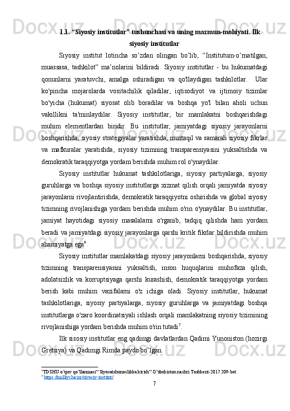 1.1.  “Siyosiy institutlar” tushunchasi   va   uning mazmun-mohiyati. Ilk
siyosiy institutlar
Siyosiy   institut   lotincha   so’zdan   olingan   bo’lib,   “Institutum-o’rnatilgan,
muassasa,   tashkilot”   ma’nolarini   bildiradi.   Siyosiy   institutlar   -   bu   hukumatdagi
qonunlarni   yaratuvchi,   amalga   oshiradigan   va   qo'llaydigan   tashkilotlar.     Ular
ko'pincha   mojarolarda   vositachilik   qiladilar,   iqtisodiyot   va   ijtimoiy   tizimlar
bo'yicha   (hukumat)   siyosat   olib   boradilar   va   boshqa   yo'l   bilan   aholi   uchun
vakillikni   ta'minlaydilar.   Siyosiy   institutlar,   bir   mamlakatni   boshqarishdagi
muhim   elementlardan   biridir.   Bu   institutlar,   jamiyatdagi   siyosiy   jarayonlarni
boshqarishda, siyosiy strategiyalar yaratishda, mustaqil va samarali siyosiy fikrlar
va   mafkuralar   yaratishda,   siyosiy   tizimning   transparensiyasini   yuksaltishda   va
demokratik taraqqiyotga yordam berishda muhim rol o'ynaydilar.
Siyosiy   institutlar   hukumat   tashkilotlariga,   siyosiy   partiyalarga,   siyosiy
guruhlarga   va   boshqa   siyosiy   institutlarga   xizmat   qilish   orqali   jamiyatda   siyosiy
jarayonlarni rivojlantirishda, demokratik taraqqiyotni oshirishda va global siyosiy
tizimning rivojlanishiga  yordam  berishda  muhim  o'rin o'ynaydilar. Bu institutlar,
jamiyat   hayotidagi   siyosiy   masalalarni   o'rganib,   tadqiq   qilishda   ham   yordam
beradi va jamiyatdagi siyosiy jarayonlarga qarshi kritik fikrlar bildirishda muhim
ahamiyatga ega 4
.
Siyosiy institutlar mamlakatdagi siyosiy jarayonlarni boshqarishda, siyosiy
tizimning   transparensiyasini   yuksaltish,   inson   huquqlarini   muhofaza   qilish,
adolatsizlik   va   korruptsiyaga   qarshi   kurashish,   demokratik   taraqqiyotga   yordam
berish   kabi   muhim   vazifalarni   o'z   ichiga   oladi.   Siyosiy   institutlar,   hukumat
tashkilotlariga,   siyosiy   partiyalarga,   siyosiy   guruhlarga   va   jamiyatdagi   boshqa
institutlarga o'zaro koordinatsiyali ishlash orqali mamlakatning siyosiy tizimining
rivojlanishiga yordam berishda muhim o'rin tutadi 5
.
Ilk sisosiy institutlar eng qadimgi davlatlardan Qadimi Yunoniston (hozirgi
Gretsiya) va Qadimgi Rimda paydo bo’lgan. 
4
TDSHU o’quv qo’llanmasi” Siyosatshunoslikka kirish” O’zbekiston nashri Toshkent-2017 209-bet
5
  https://milliycha.uz/siyosiy-institut/
7 