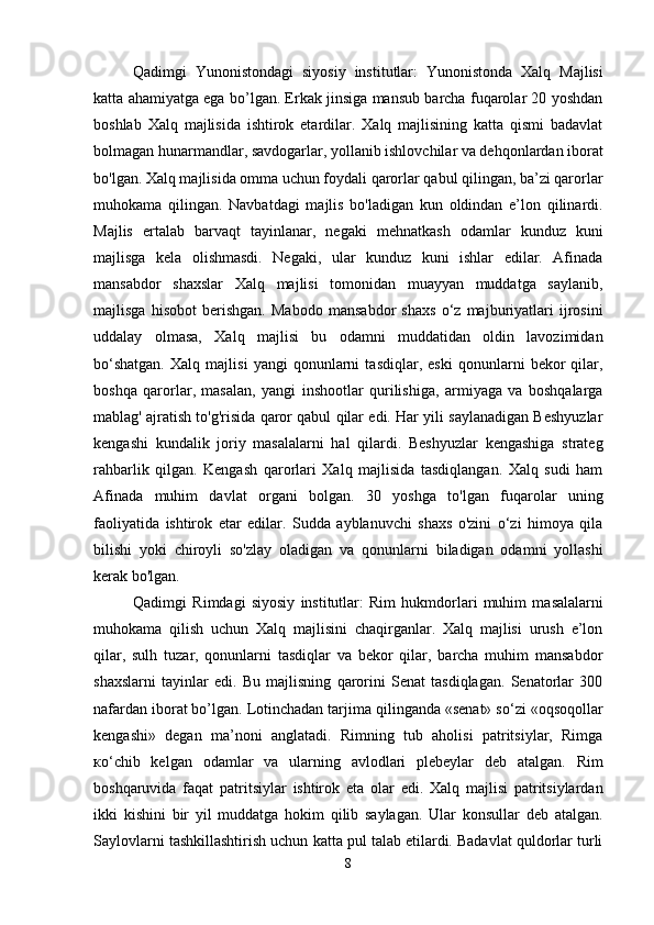 Qadimgi   Yunonistondagi   siyosiy   institutlar:   Yunonistonda   Xalq   Majlisi
katta ahamiyatga ega bo’lgan. Erkak jinsiga mansub barcha fuqarolar 20 yoshdan
boshlab   Xalq   majlisida   ishtirok   etardilar.   Xalq   majlisining   katta   qismi   badavlat
bolmagan hunarmandlar, savdogarlar, yollanib ishlovchilar va dehqonlardan iborat
bo'lgan. Xalq majlisida omma uchun foydali qarorlar qabul qilingan, ba’zi qarorlar
muhokama   qilingan.   Navbatdagi   majlis   bo'ladigan   kun   oldindan   e’lon   qilinardi.
Majlis   ertalab   barvaqt   tayinlanar,   negaki   mehnatkash   odamlar   kunduz   kuni
majlisga   kela   olishmasdi.   Negaki,   ular   kunduz   kuni   ishlar   edilar.   Afinada
mansabdor   shaxslar   Xalq   majlisi   tomonidan   muayyan   muddatga   saylanib,
majlisga   hisobot   berishgan.   Mabodo   mansabdor   shaxs   o‘z   majburiyatlari   ijrosini
uddalay   olmasa,   Xalq   majlisi   bu   odamni   muddatidan   oldin   lavozimidan
bo‘shatgan.   Xalq   majlisi   yangi   qonunlarni   tasdiqlar,   eski   qonunlarni   bekor   qilar,
boshqa   qarorlar,   masalan,   yangi   inshootlar   qurilishiga,   armiyaga   va   boshqalarga
mablag' ajratish to'g'risida qaror qabul qilar edi. Har yili saylanadigan Beshyuzlar
kengashi   kundalik   joriy   masalalarni   hal   qilardi.   Beshyuzlar   kengashiga   strateg
rahbarlik   qilgan.   Kengash   qarorlari   Xalq   majlisida   tasdiqlangan.   Xalq   sudi   ham
Afinada   muhim   davlat   organi   bolgan.   30   yoshga   to'lgan   fuqarolar   uning
faoliyatida   ishtirok   etar   edilar.   Sudda   ayblanuvchi   shaxs   o'zini   o‘zi   himoya   qila
bilishi   yoki   chiroyli   so'zlay   oladigan   va   qonunlarni   biladigan   odamni   yollashi
kerak bo'lgan.  
Qadimgi   Rimdagi   siyosiy   institutlar:   Rim   hukmdorlari   muhim   masalalarni
muhokama   qilish   uchun   Xalq   majlisini   chaqirganlar.   Xalq   majlisi   urush   e’lon
qilar,   sulh   tuzar,   qonunlarni   tasdiqlar   va   bekor   qilar,   barcha   muhim   mansabdor
shaxslarni   tayinlar   edi.   Bu   majlisning   qarorini   Senat   tasdiqlagan.   Senatorlar   300
nafardan iborat bo’lgan. Lotinchadan tarjima qilinganda «senat» so‘zi «oqsoqollar
kengashi»   degan   ma’noni   anglatadi.   Rimning   tub   aholisi   patritsiylar,   Rimga
ко ‘chib   kelgan   odamlar   va   ularning   avlodlari   plebeylar   deb   atalgan.   Rim
boshqaruvida   faqat   patritsiylar   ishtirok   eta   olar   edi.   Xalq   majlisi   patritsiylardan
ikki   kishini   bir   yil   muddatga   hokim   qilib   saylagan.   Ular   konsullar   deb   atalgan.
Saylovlarni tashkillashtirish uchun katta pul talab etilardi. Badavlat quldorlar turli
8 