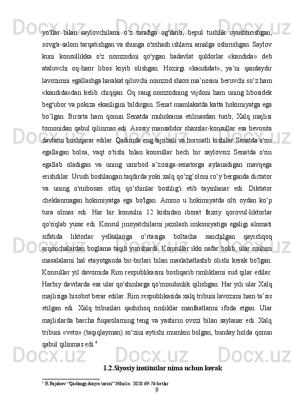 yo'llar   bilan   saylovchilarni   o‘z   tarafiga   og'dirib,   bepul   tushlik   uyushtirishgan,
sovg'a-salom tarqatishgan va shunga o'xshash ishlarni amalga oshirishgan. Saylov
kuni   konsullikka   o'z   nomzodini   qo'ygan   badavlat   quldorlar   «kandida»   deb
ataluvchi   oq-harir   libos   kiyib   olishgan.   Hozirgi   «kandidat»,   ya’ni   qandaydir
lavozimni egallashga harakat qiluvchi nomzod shaxs ma’nosini beruvchi so‘z ham
«kandida»dan   kelib   chiqqan.   Oq   rang   nomzodning   vijdoni   ham   uning   libosidek
beg'ubor va pokiza ekanligini bildirgan. Senat mamlakatda katta hokimiyatga ega
bo’lgan.   Birorta   ham   qonun   Senatda   muhokama   etilmasdan   turib,   Xalq   majlisi
tomonidan qabul qilinmas edi. Asosiy mansabdor shaxslar-konsullar esa bevosita
davlatni boshqarar edilar. Qadimda eng tajribali va hurmatli kishilar Senatda o'rin
egallagan   bolsa,   vaqt   o'tishi   bilan   konsullar   hech   bir   saylovsiz   Senatda   o'rin
egallab   oladigan   va   uning   umrbod   a’zosiga-senatorga   aylanadigan   mavqega
erishdilar. Urush boshlangan taqdirda yoki xalq qo‘zg‘oloni ro‘y berganda dictator
va   uning   o'rinbosari   otliq   qo‘shinlar   boshlig'i   etib   tayinlanar   edi.   Diktator
cheklanmagan   hokimiyatga   ega   bo'lgan.   Ammo   u   hokimiyatda   olti   oydan   ko‘p
tura   olmas   edi.   Har   bir   konsulni   12   kishidan   iborat   faxriy   qorovul-liktorlar
qo'riqlab   yurar   edi.   Konsul   jinoyatchilarni   jazolash   imkoniyatiga   egaligi   alomati
sifatida   liktorlar   yelkalariga   o‘rtasiga   boltacha   sanchilgan   qayishqoq
arqonchalardan boglama taqib yurishardi. Konsullar ikki nafar bolib, ular muhim
masalalarni   hal   etayotganda   bir-birlari   bilan   maslahatlashib   olishi   kerak   bo'lgan.
Konsullar yil davomida Rim respublikasini boshqarib rimliklarni sud qilar edilar.
Harbiy davrlarda esa ular qo'shinlarga qo'mondonlik qilishgan. Har yili ular Xalq
majlisiga hisobot berar edilar. Rim respublikasida xalq tribuni lavozimi ham ta’sis
etilgan   edi.   Xalq   tribunlari   qashshoq   rimliklar   manfaatlarini   ifoda   etgan.   Ular
majlislarda   barcha   fuqarolarning   teng   va   yashirin   ovozi   bilan   saylanar   edi.   Xalq
tribuni «veto» (taqiqlayman) so‘zini aytishi mumkin bolgan, bunday holda qonun
qabul qilinmas edi. 6
 
1.2.Siyosiy institutlar nima uchun kerak
6
 R.Rajabov “Qadimgi dunyo tarixi” Nihol n. 2020 69-76-betlar  
9 