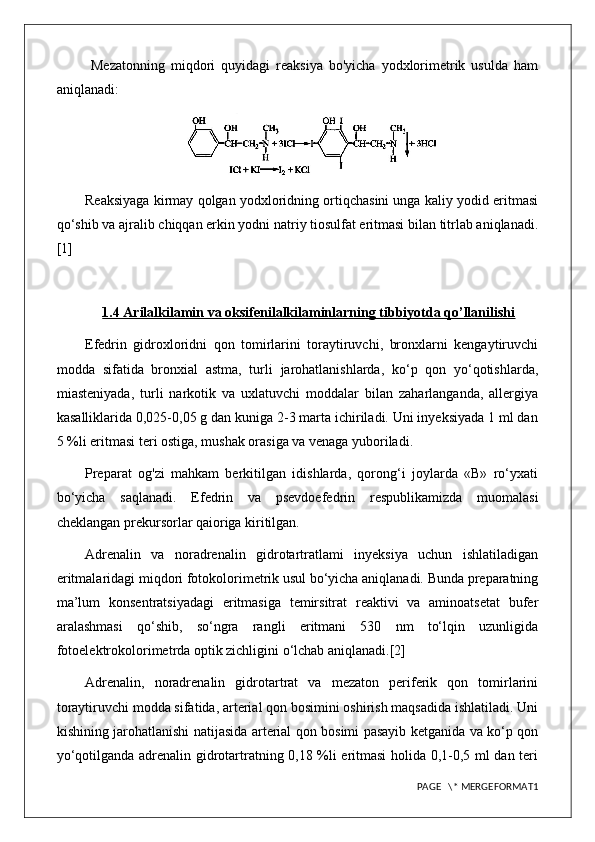   Mezatonning   miqdori   quyidagi   reaksiya   bo'yicha   yodxlorimetrik   usulda   ham
aniqlanadi: 
Reaksiyaga kirmay qolgan yodxloridning ortiqchasini unga kaliy yodid eritmasi
qo‘shib va ajralib chiqqan erkin yodni natriy tiosulfat eritmasi bilan titrlab aniqlanadi.
[1]
1.4 Arilalkilamin va oksifenilalkilaminlarning tibbiyotda qo’llanilishi
Efedrin   gidroxloridni   qon   tomirlarini   toraytiruvchi,   bronxlarni   kengaytiruvchi
modda   sifatida   bronxial   astma,   turli   jarohatlanishlarda,   ko‘p   qon   yo‘qotishlarda,
miasteniyada,   turli   narkotik   va   uxlatuvchi   moddalar   bilan   zaharlanganda,   allergiya
kasalliklarida 0,025-0,05 g dan kuniga 2-3 marta ichiriladi. Uni inyeksiyada 1 ml dan
5 %li eritmasi teri ostiga, mushak orasiga va venaga yuboriladi.
Preparat   og'zi   mahkam   berkitilgan   idishlarda,   qorong‘i   joylarda   «В»   ro‘yxati
bo‘yicha   saqlanadi.   Efedrin   va   psevdoefedrin   respublikamizda   muomalasi
cheklangan prekursorlar qaioriga kiritilgan.
Adrenalin   va   noradrenalin   gidrotartratlami   inyeksiya   uchun   ishlatiladigan
eritmalaridagi miqdori fotokolorimetrik usul bo‘yicha aniqlanadi. Bunda preparatning
ma’lum   konsentratsiyadagi   eritmasiga   temirsitrat   reaktivi   va   aminoatsetat   bufer
aralashmasi   qo‘shib,   so‘ngra   rangli   eritmani   530   nm   to‘lqin   uzunligida
fotoelektrokolorimetrda optik zichligini o‘lchab aniqlanadi.[2]
Adrenalin,   noradrenalin   gidrotartrat   va   mezaton   periferik   qon   tomirlarini
toraytiruvchi modda sifatida, arterial qon bosimini oshirish maqsadida ishlatiladi. Uni
kishining jarohatlanishi natijasida arterial qon bosimi pasayib ketganida va ko‘p qon
yo‘qotilganda adrenalin gidrotartratning 0,18 %li eritmasi  holida 0,1-0,5 ml dan teri
PAGE   \* MERGEFORMAT1 