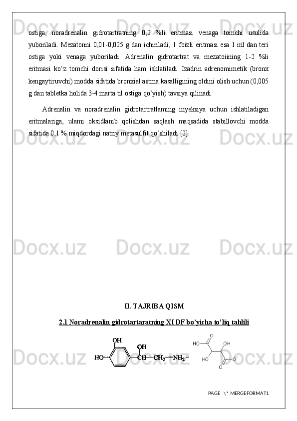 ostiga,   noradrenalin   gidrotartratning   0,2   %li   eritmasi   venaga   tomchi   usulida
yuboriladi. Mezatonni 0,01-0,025 g dan ichiriladi, 1 foizli eritmasi esa 1 ml dan teri
ostiga   yoki   venaga   yuboriladi.   Adrenalin   gidrotartrat   va   mezatoiining   1-2   %li
eritmasi   ko‘z   tomchi   dorisi   sifatida   ham   ishlatiladi.   Izadrin   adrenomimetik   (bronx
kengaytiruvchi) modda sifatida bronxial astma kasalligining oldini olish uchun (0,005
g dan tabletka holida 3-4 marta til ostiga qo‘yish) tavsiya qilinadi.
Adrenalin   va   noradrenalin   gidrotartratlaming   inyeksiya   uchun   ishlatiladigan
eritmalariga,   ulami   oksidlanib   qolishdan   saqlash   maqsadida   stabillovchi   modda
sifatida 0,1 % miqdordagi natriy metasulfit qo‘shiladi.[2]
II. TAJRIBA QISM
2.1 Noradrenalin gidrotartaratning XI DF bo’yicha to’liq tahlili
PAGE   \* MERGEFORMAT1 