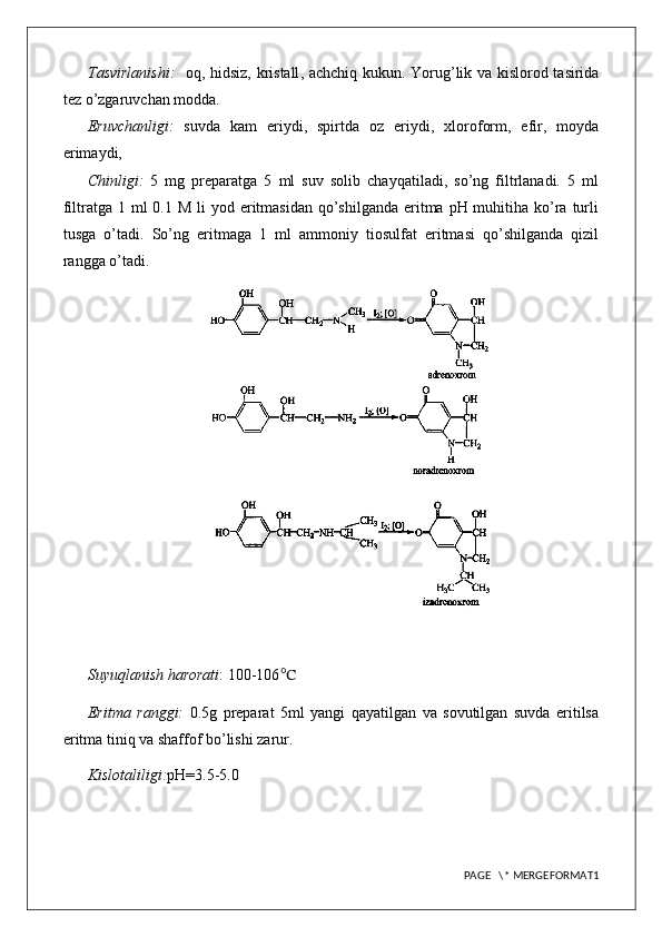 Tasvirlanishi:     oq, hidsiz, kristall , achchiq   kukun . Yorug’lik va kislorod tasirida
tez o’zgaruvchan modda.
Eruvchanligi:   suvda   kam   eriydi,   spirtda   oz   eriydi,   xloroform,   efir,   moyda
erimaydi,
Chinligi:   5   mg   preparatga   5   ml   suv   solib   chayqatiladi,   so’ng   filtrlanadi.   5   ml
filtratga 1 ml  0.1 M li  yod eritmasidan qo’shilganda  eritma pH muhitiha ko’ra  turli
tusga   o’tadi.   So’ng   eritmaga   1   ml   ammoniy   tiosulfat   eritmasi   qo’shilganda   qizil
rangga o’tadi. 
Suyuqlanish harorati : 100-106 ℃
Eritma   ranggi:   0.5g   preparat   5ml   yangi   qayatilgan   va   sovutilgan   suvda   eritilsa
eritma tiniq va shaffof bo’lishi zarur.
Kislotaliligi: pH=3.5-5.0
PAGE   \* MERGEFORMAT1 